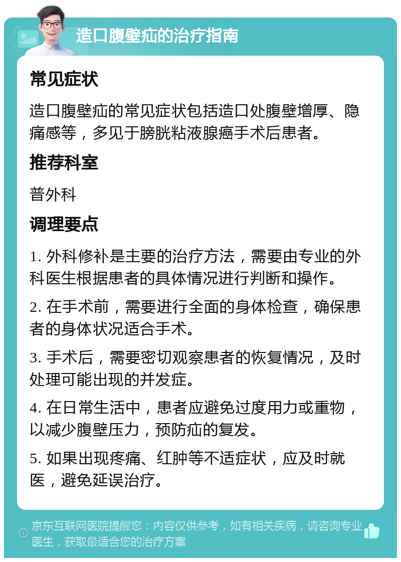 造口腹壁疝的治疗指南 常见症状 造口腹壁疝的常见症状包括造口处腹壁增厚、隐痛感等，多见于膀胱粘液腺癌手术后患者。 推荐科室 普外科 调理要点 1. 外科修补是主要的治疗方法，需要由专业的外科医生根据患者的具体情况进行判断和操作。 2. 在手术前，需要进行全面的身体检查，确保患者的身体状况适合手术。 3. 手术后，需要密切观察患者的恢复情况，及时处理可能出现的并发症。 4. 在日常生活中，患者应避免过度用力或重物，以减少腹壁压力，预防疝的复发。 5. 如果出现疼痛、红肿等不适症状，应及时就医，避免延误治疗。