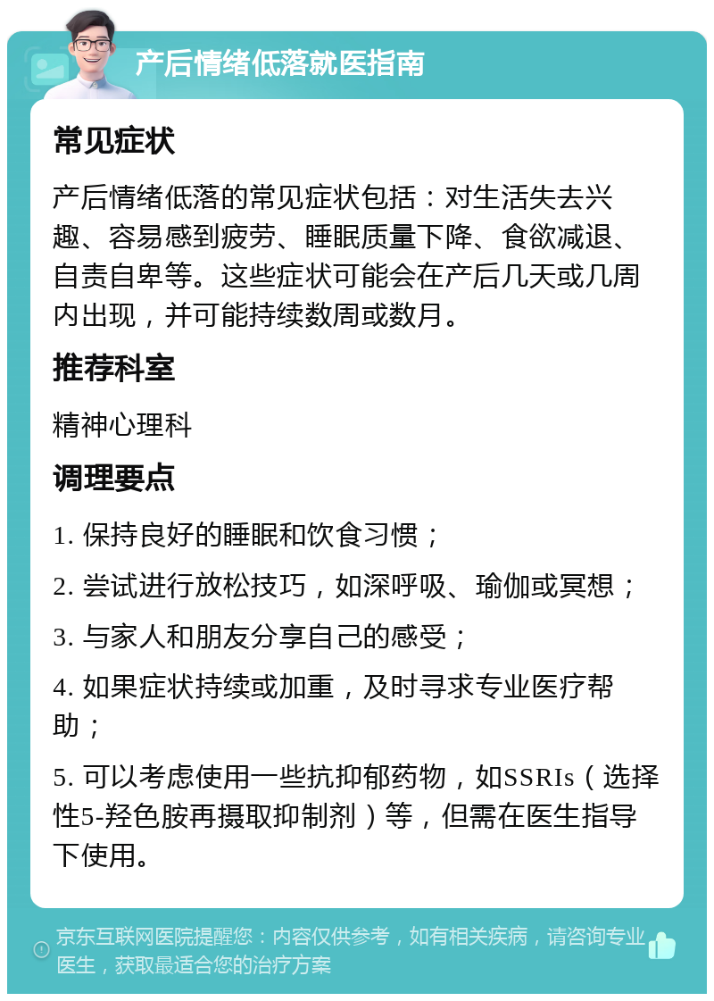 产后情绪低落就医指南 常见症状 产后情绪低落的常见症状包括：对生活失去兴趣、容易感到疲劳、睡眠质量下降、食欲减退、自责自卑等。这些症状可能会在产后几天或几周内出现，并可能持续数周或数月。 推荐科室 精神心理科 调理要点 1. 保持良好的睡眠和饮食习惯； 2. 尝试进行放松技巧，如深呼吸、瑜伽或冥想； 3. 与家人和朋友分享自己的感受； 4. 如果症状持续或加重，及时寻求专业医疗帮助； 5. 可以考虑使用一些抗抑郁药物，如SSRIs（选择性5-羟色胺再摄取抑制剂）等，但需在医生指导下使用。