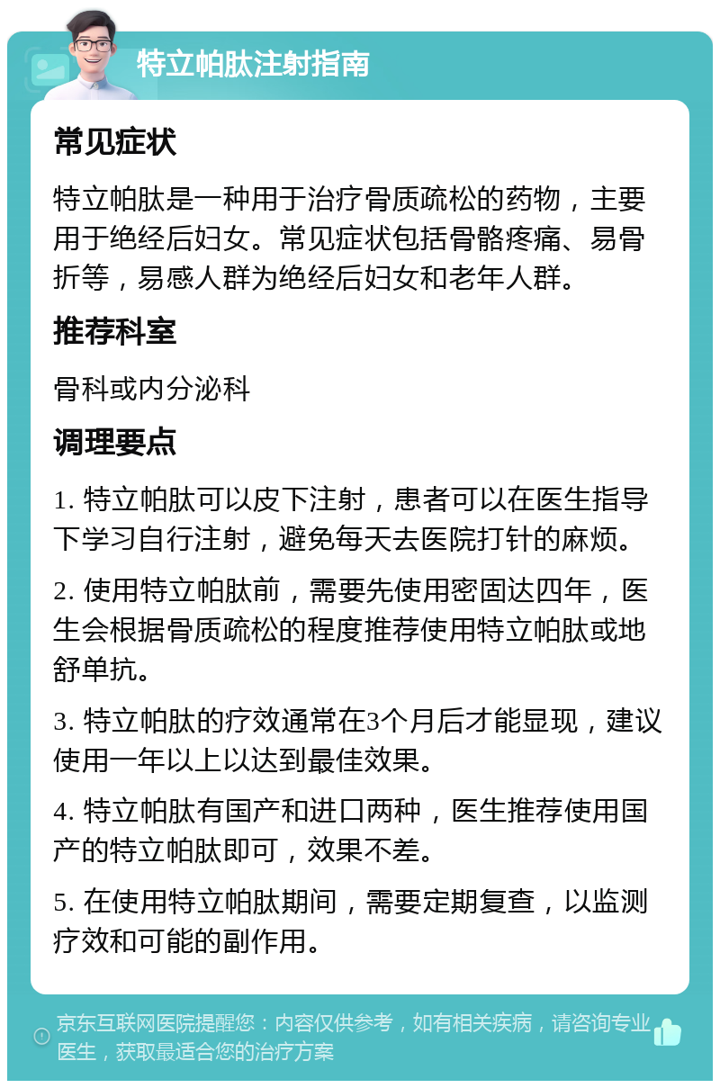 特立帕肽注射指南 常见症状 特立帕肽是一种用于治疗骨质疏松的药物，主要用于绝经后妇女。常见症状包括骨骼疼痛、易骨折等，易感人群为绝经后妇女和老年人群。 推荐科室 骨科或内分泌科 调理要点 1. 特立帕肽可以皮下注射，患者可以在医生指导下学习自行注射，避免每天去医院打针的麻烦。 2. 使用特立帕肽前，需要先使用密固达四年，医生会根据骨质疏松的程度推荐使用特立帕肽或地舒单抗。 3. 特立帕肽的疗效通常在3个月后才能显现，建议使用一年以上以达到最佳效果。 4. 特立帕肽有国产和进口两种，医生推荐使用国产的特立帕肽即可，效果不差。 5. 在使用特立帕肽期间，需要定期复查，以监测疗效和可能的副作用。