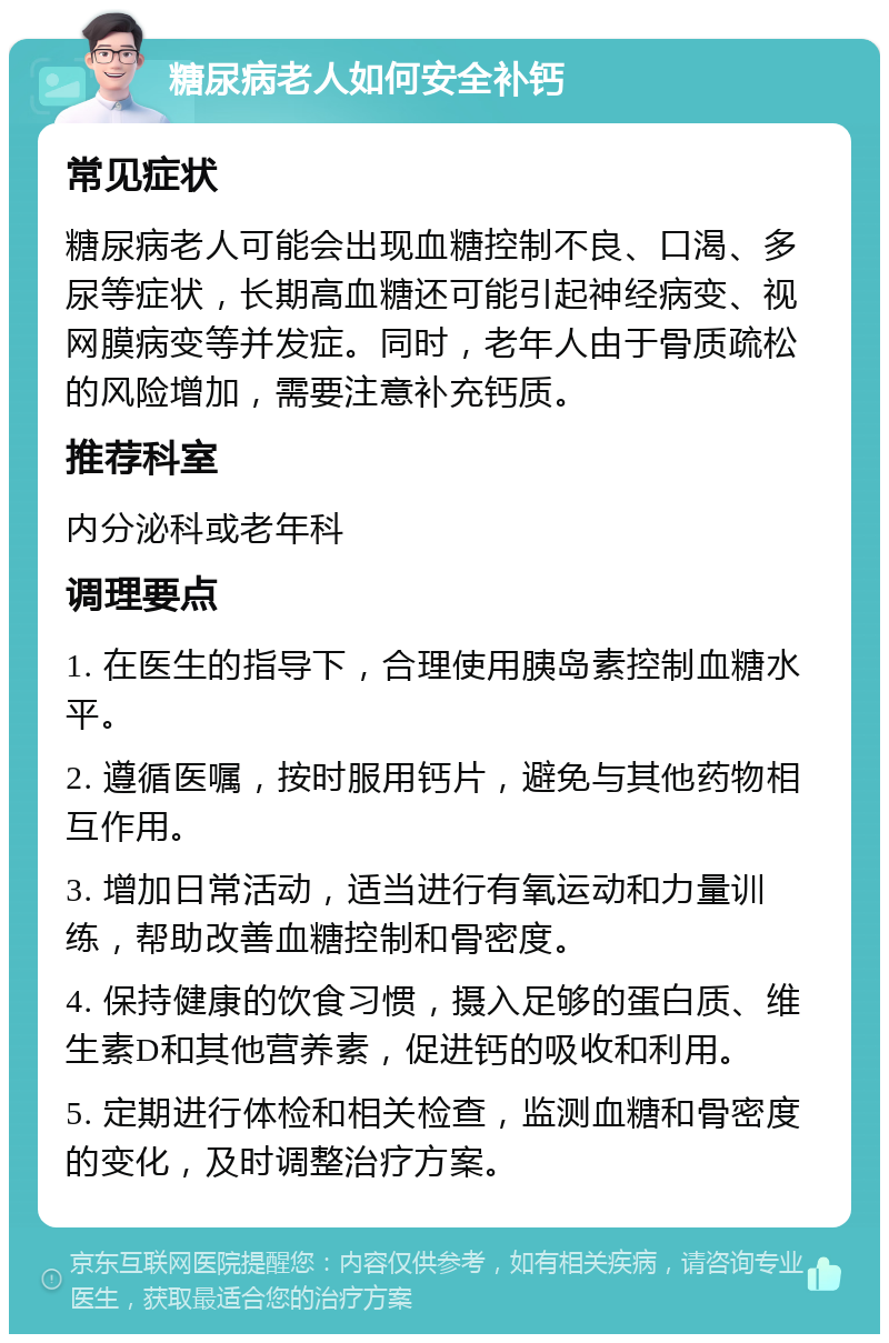 糖尿病老人如何安全补钙 常见症状 糖尿病老人可能会出现血糖控制不良、口渴、多尿等症状，长期高血糖还可能引起神经病变、视网膜病变等并发症。同时，老年人由于骨质疏松的风险增加，需要注意补充钙质。 推荐科室 内分泌科或老年科 调理要点 1. 在医生的指导下，合理使用胰岛素控制血糖水平。 2. 遵循医嘱，按时服用钙片，避免与其他药物相互作用。 3. 增加日常活动，适当进行有氧运动和力量训练，帮助改善血糖控制和骨密度。 4. 保持健康的饮食习惯，摄入足够的蛋白质、维生素D和其他营养素，促进钙的吸收和利用。 5. 定期进行体检和相关检查，监测血糖和骨密度的变化，及时调整治疗方案。