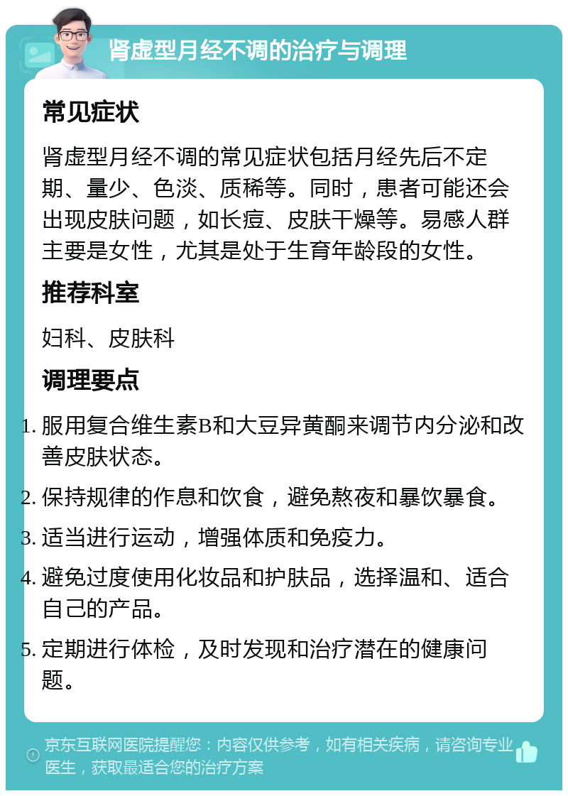 肾虚型月经不调的治疗与调理 常见症状 肾虚型月经不调的常见症状包括月经先后不定期、量少、色淡、质稀等。同时，患者可能还会出现皮肤问题，如长痘、皮肤干燥等。易感人群主要是女性，尤其是处于生育年龄段的女性。 推荐科室 妇科、皮肤科 调理要点 服用复合维生素B和大豆异黄酮来调节内分泌和改善皮肤状态。 保持规律的作息和饮食，避免熬夜和暴饮暴食。 适当进行运动，增强体质和免疫力。 避免过度使用化妆品和护肤品，选择温和、适合自己的产品。 定期进行体检，及时发现和治疗潜在的健康问题。