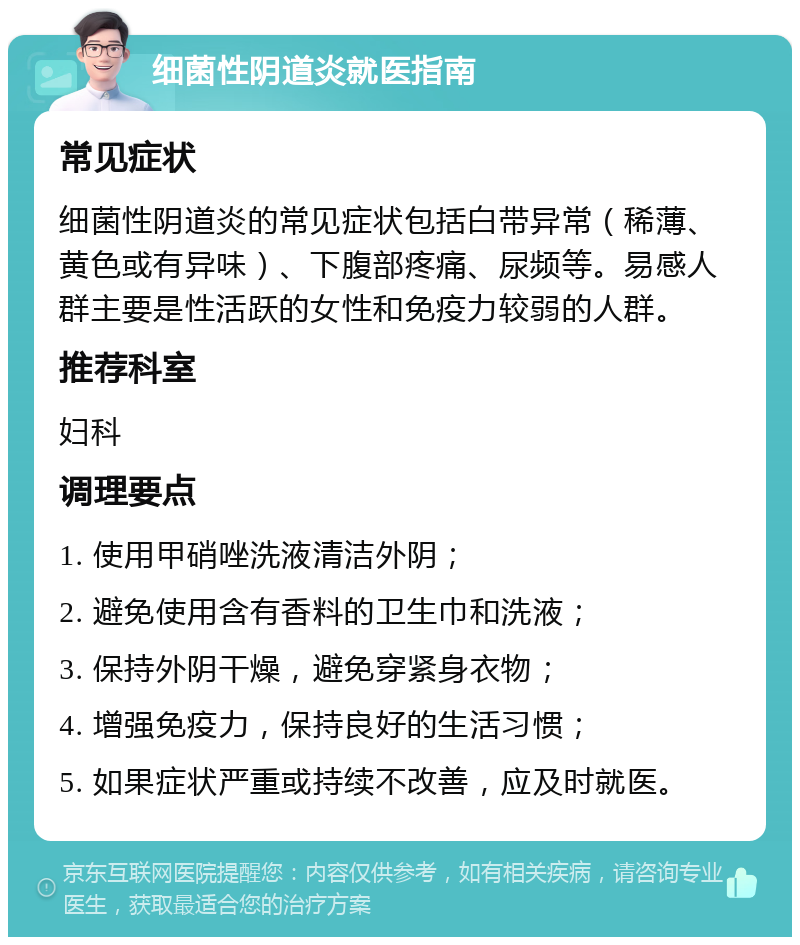 细菌性阴道炎就医指南 常见症状 细菌性阴道炎的常见症状包括白带异常（稀薄、黄色或有异味）、下腹部疼痛、尿频等。易感人群主要是性活跃的女性和免疫力较弱的人群。 推荐科室 妇科 调理要点 1. 使用甲硝唑洗液清洁外阴； 2. 避免使用含有香料的卫生巾和洗液； 3. 保持外阴干燥，避免穿紧身衣物； 4. 增强免疫力，保持良好的生活习惯； 5. 如果症状严重或持续不改善，应及时就医。