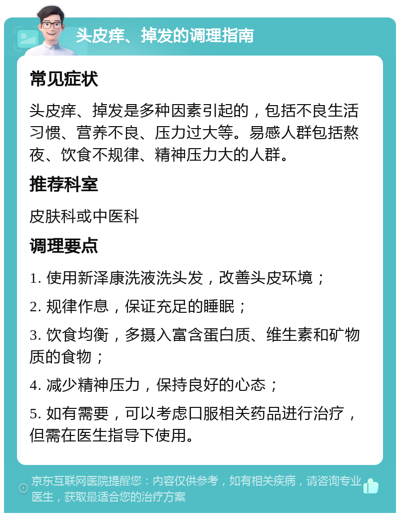 头皮痒、掉发的调理指南 常见症状 头皮痒、掉发是多种因素引起的，包括不良生活习惯、营养不良、压力过大等。易感人群包括熬夜、饮食不规律、精神压力大的人群。 推荐科室 皮肤科或中医科 调理要点 1. 使用新泽康洗液洗头发，改善头皮环境； 2. 规律作息，保证充足的睡眠； 3. 饮食均衡，多摄入富含蛋白质、维生素和矿物质的食物； 4. 减少精神压力，保持良好的心态； 5. 如有需要，可以考虑口服相关药品进行治疗，但需在医生指导下使用。