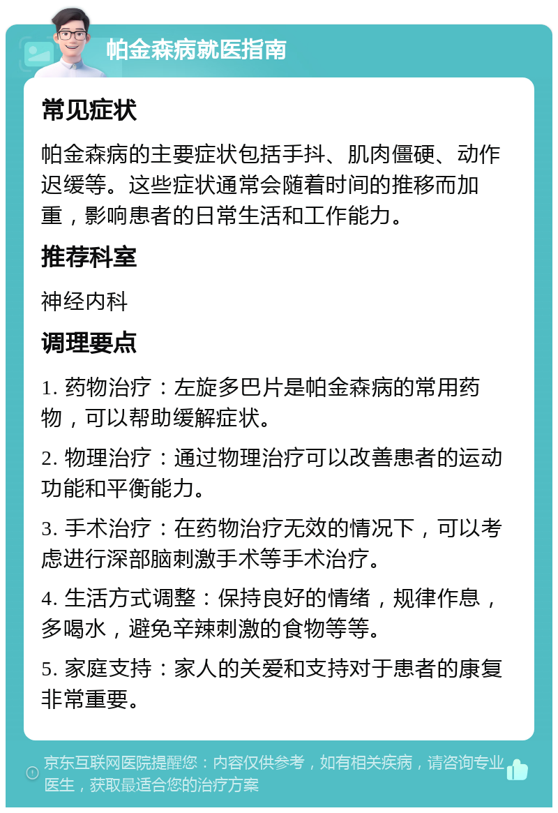 帕金森病就医指南 常见症状 帕金森病的主要症状包括手抖、肌肉僵硬、动作迟缓等。这些症状通常会随着时间的推移而加重，影响患者的日常生活和工作能力。 推荐科室 神经内科 调理要点 1. 药物治疗：左旋多巴片是帕金森病的常用药物，可以帮助缓解症状。 2. 物理治疗：通过物理治疗可以改善患者的运动功能和平衡能力。 3. 手术治疗：在药物治疗无效的情况下，可以考虑进行深部脑刺激手术等手术治疗。 4. 生活方式调整：保持良好的情绪，规律作息，多喝水，避免辛辣刺激的食物等等。 5. 家庭支持：家人的关爱和支持对于患者的康复非常重要。