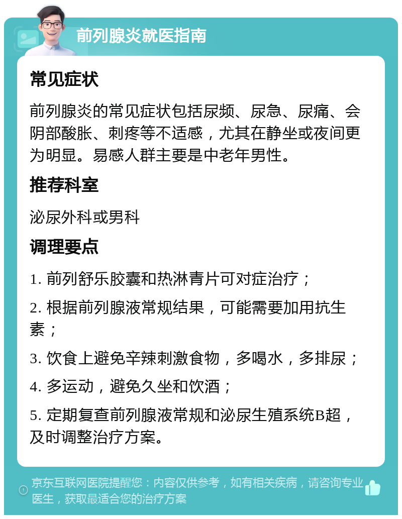 前列腺炎就医指南 常见症状 前列腺炎的常见症状包括尿频、尿急、尿痛、会阴部酸胀、刺疼等不适感，尤其在静坐或夜间更为明显。易感人群主要是中老年男性。 推荐科室 泌尿外科或男科 调理要点 1. 前列舒乐胶囊和热淋青片可对症治疗； 2. 根据前列腺液常规结果，可能需要加用抗生素； 3. 饮食上避免辛辣刺激食物，多喝水，多排尿； 4. 多运动，避免久坐和饮酒； 5. 定期复查前列腺液常规和泌尿生殖系统B超，及时调整治疗方案。