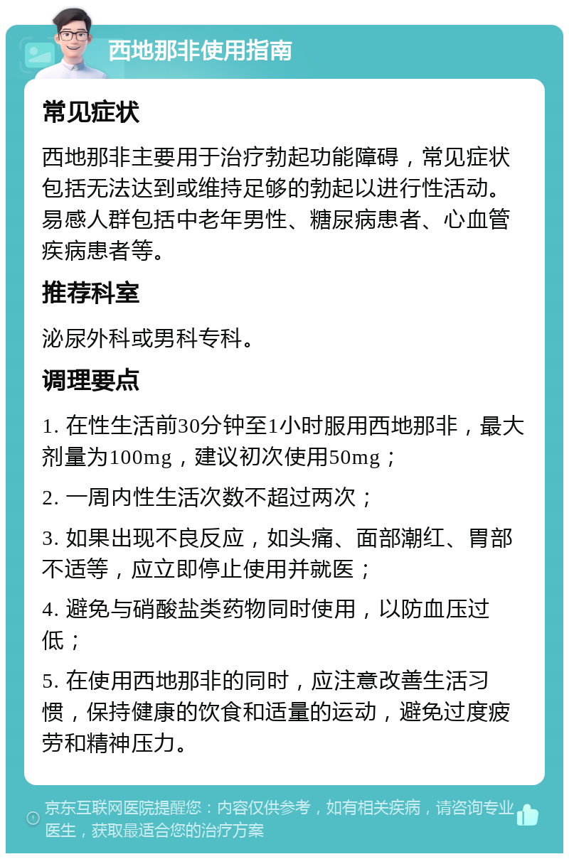 西地那非使用指南 常见症状 西地那非主要用于治疗勃起功能障碍，常见症状包括无法达到或维持足够的勃起以进行性活动。易感人群包括中老年男性、糖尿病患者、心血管疾病患者等。 推荐科室 泌尿外科或男科专科。 调理要点 1. 在性生活前30分钟至1小时服用西地那非，最大剂量为100mg，建议初次使用50mg； 2. 一周内性生活次数不超过两次； 3. 如果出现不良反应，如头痛、面部潮红、胃部不适等，应立即停止使用并就医； 4. 避免与硝酸盐类药物同时使用，以防血压过低； 5. 在使用西地那非的同时，应注意改善生活习惯，保持健康的饮食和适量的运动，避免过度疲劳和精神压力。