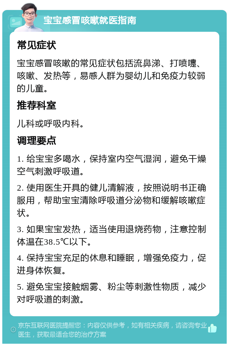 宝宝感冒咳嗽就医指南 常见症状 宝宝感冒咳嗽的常见症状包括流鼻涕、打喷嚏、咳嗽、发热等，易感人群为婴幼儿和免疫力较弱的儿童。 推荐科室 儿科或呼吸内科。 调理要点 1. 给宝宝多喝水，保持室内空气湿润，避免干燥空气刺激呼吸道。 2. 使用医生开具的健儿清解液，按照说明书正确服用，帮助宝宝清除呼吸道分泌物和缓解咳嗽症状。 3. 如果宝宝发热，适当使用退烧药物，注意控制体温在38.5℃以下。 4. 保持宝宝充足的休息和睡眠，增强免疫力，促进身体恢复。 5. 避免宝宝接触烟雾、粉尘等刺激性物质，减少对呼吸道的刺激。