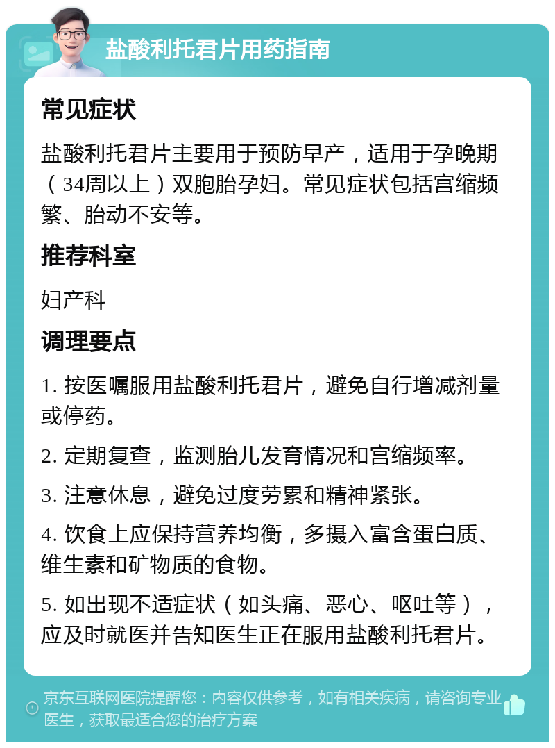 盐酸利托君片用药指南 常见症状 盐酸利托君片主要用于预防早产，适用于孕晚期（34周以上）双胞胎孕妇。常见症状包括宫缩频繁、胎动不安等。 推荐科室 妇产科 调理要点 1. 按医嘱服用盐酸利托君片，避免自行增减剂量或停药。 2. 定期复查，监测胎儿发育情况和宫缩频率。 3. 注意休息，避免过度劳累和精神紧张。 4. 饮食上应保持营养均衡，多摄入富含蛋白质、维生素和矿物质的食物。 5. 如出现不适症状（如头痛、恶心、呕吐等），应及时就医并告知医生正在服用盐酸利托君片。