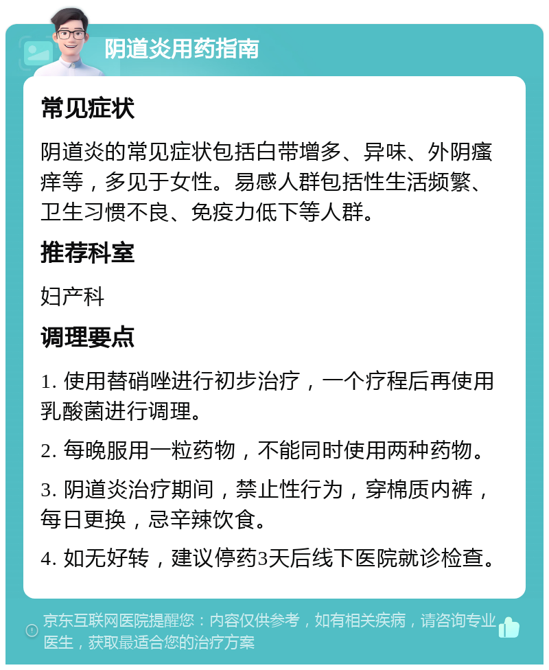 阴道炎用药指南 常见症状 阴道炎的常见症状包括白带增多、异味、外阴瘙痒等，多见于女性。易感人群包括性生活频繁、卫生习惯不良、免疫力低下等人群。 推荐科室 妇产科 调理要点 1. 使用替硝唑进行初步治疗，一个疗程后再使用乳酸菌进行调理。 2. 每晚服用一粒药物，不能同时使用两种药物。 3. 阴道炎治疗期间，禁止性行为，穿棉质内裤，每日更换，忌辛辣饮食。 4. 如无好转，建议停药3天后线下医院就诊检查。