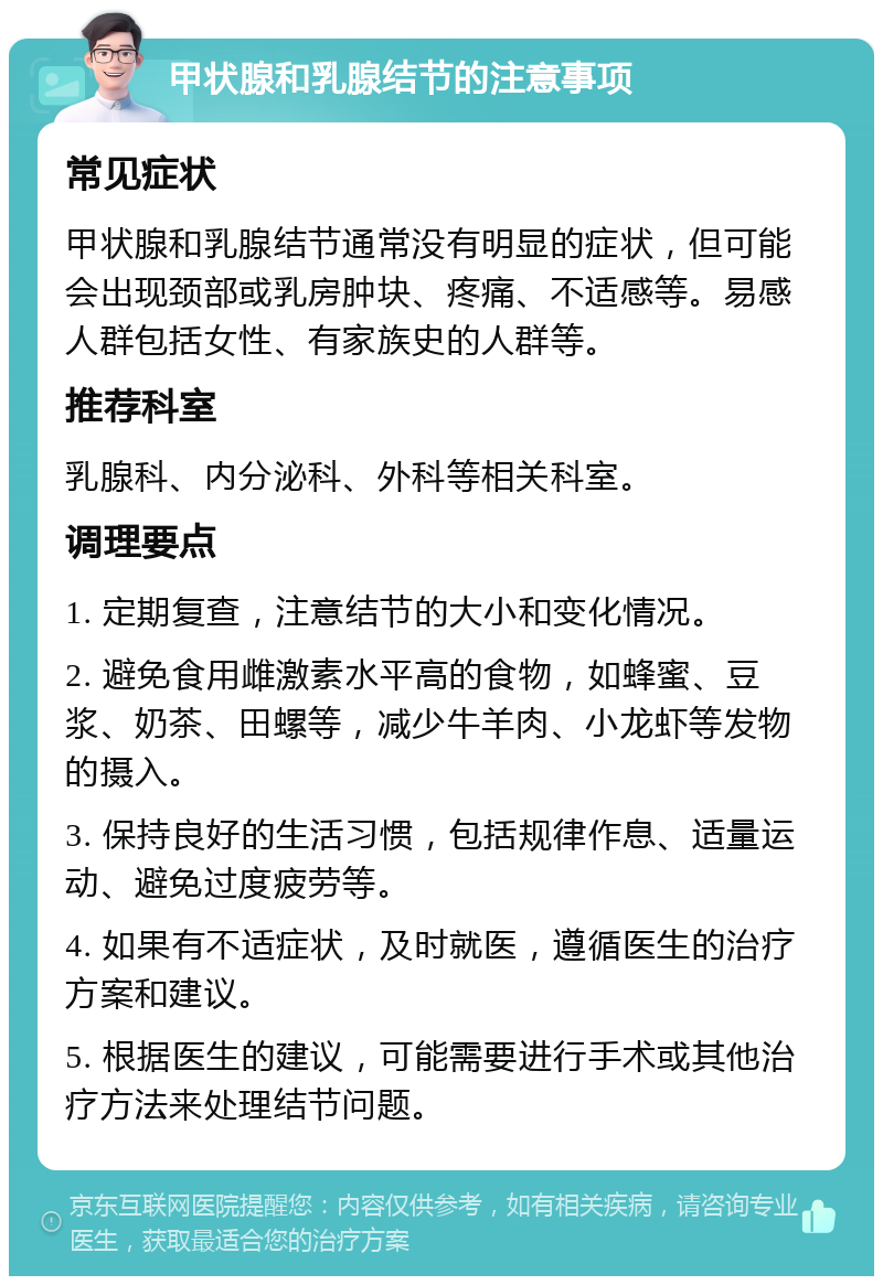 甲状腺和乳腺结节的注意事项 常见症状 甲状腺和乳腺结节通常没有明显的症状，但可能会出现颈部或乳房肿块、疼痛、不适感等。易感人群包括女性、有家族史的人群等。 推荐科室 乳腺科、内分泌科、外科等相关科室。 调理要点 1. 定期复查，注意结节的大小和变化情况。 2. 避免食用雌激素水平高的食物，如蜂蜜、豆浆、奶茶、田螺等，减少牛羊肉、小龙虾等发物的摄入。 3. 保持良好的生活习惯，包括规律作息、适量运动、避免过度疲劳等。 4. 如果有不适症状，及时就医，遵循医生的治疗方案和建议。 5. 根据医生的建议，可能需要进行手术或其他治疗方法来处理结节问题。