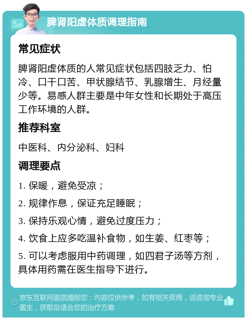 脾肾阳虚体质调理指南 常见症状 脾肾阳虚体质的人常见症状包括四肢乏力、怕冷、口干口苦、甲状腺结节、乳腺增生、月经量少等。易感人群主要是中年女性和长期处于高压工作环境的人群。 推荐科室 中医科、内分泌科、妇科 调理要点 1. 保暖，避免受凉； 2. 规律作息，保证充足睡眠； 3. 保持乐观心情，避免过度压力； 4. 饮食上应多吃温补食物，如生姜、红枣等； 5. 可以考虑服用中药调理，如四君子汤等方剂，具体用药需在医生指导下进行。