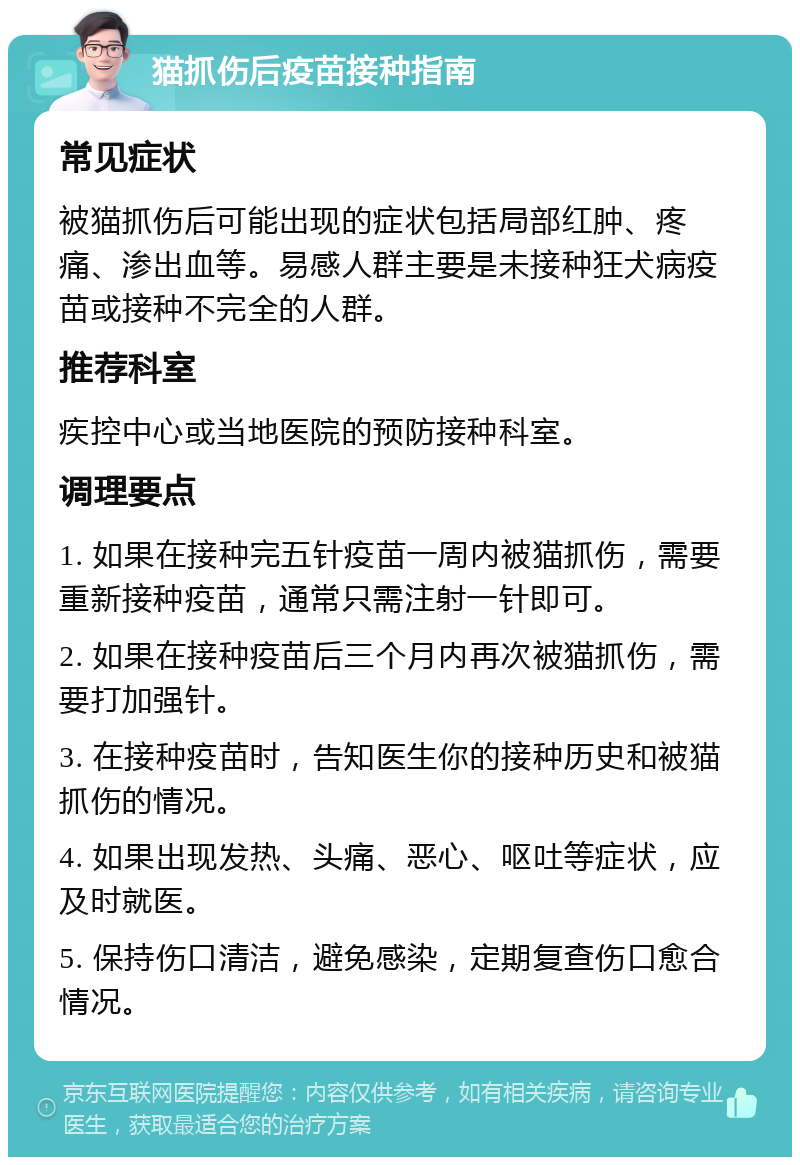 猫抓伤后疫苗接种指南 常见症状 被猫抓伤后可能出现的症状包括局部红肿、疼痛、渗出血等。易感人群主要是未接种狂犬病疫苗或接种不完全的人群。 推荐科室 疾控中心或当地医院的预防接种科室。 调理要点 1. 如果在接种完五针疫苗一周内被猫抓伤，需要重新接种疫苗，通常只需注射一针即可。 2. 如果在接种疫苗后三个月内再次被猫抓伤，需要打加强针。 3. 在接种疫苗时，告知医生你的接种历史和被猫抓伤的情况。 4. 如果出现发热、头痛、恶心、呕吐等症状，应及时就医。 5. 保持伤口清洁，避免感染，定期复查伤口愈合情况。