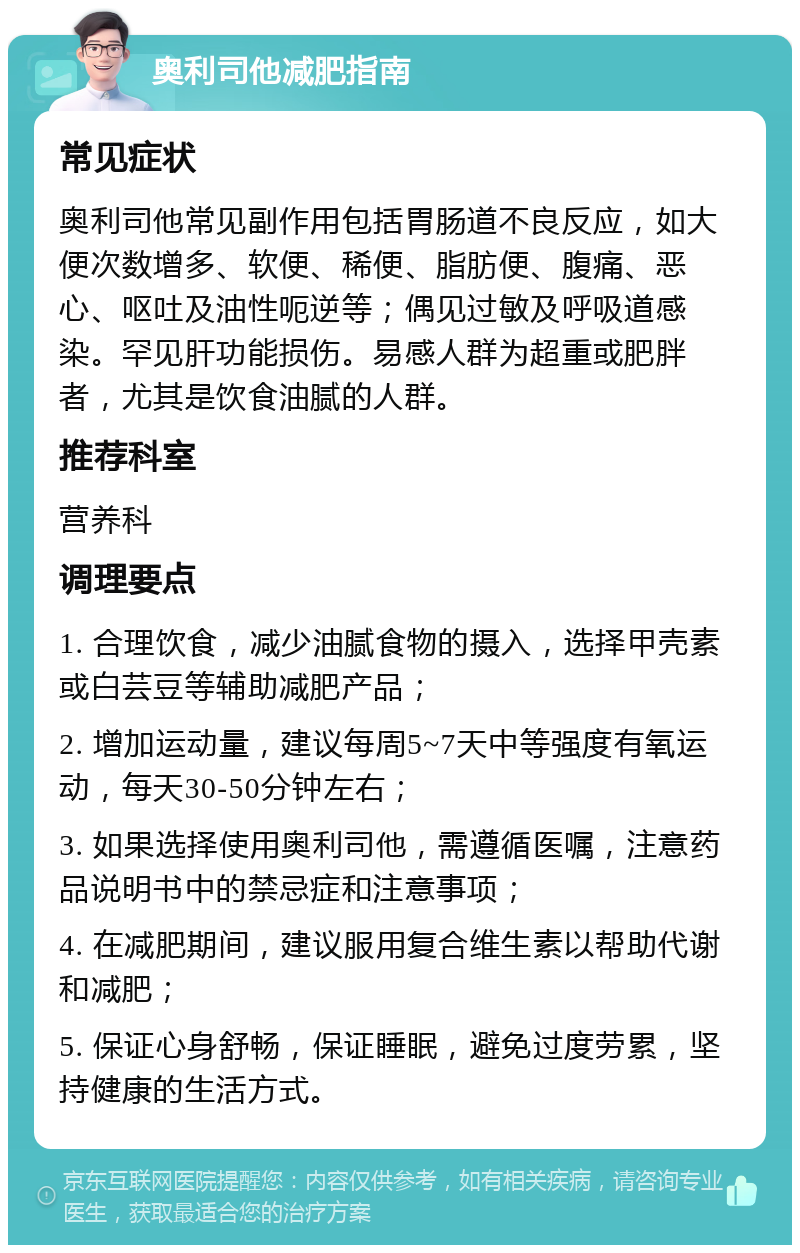 奥利司他减肥指南 常见症状 奥利司他常见副作用包括胃肠道不良反应，如大便次数增多、软便、稀便、脂肪便、腹痛、恶心、呕吐及油性呃逆等；偶见过敏及呼吸道感染。罕见肝功能损伤。易感人群为超重或肥胖者，尤其是饮食油腻的人群。 推荐科室 营养科 调理要点 1. 合理饮食，减少油腻食物的摄入，选择甲壳素或白芸豆等辅助减肥产品； 2. 增加运动量，建议每周5~7天中等强度有氧运动，每天30-50分钟左右； 3. 如果选择使用奥利司他，需遵循医嘱，注意药品说明书中的禁忌症和注意事项； 4. 在减肥期间，建议服用复合维生素以帮助代谢和减肥； 5. 保证心身舒畅，保证睡眠，避免过度劳累，坚持健康的生活方式。