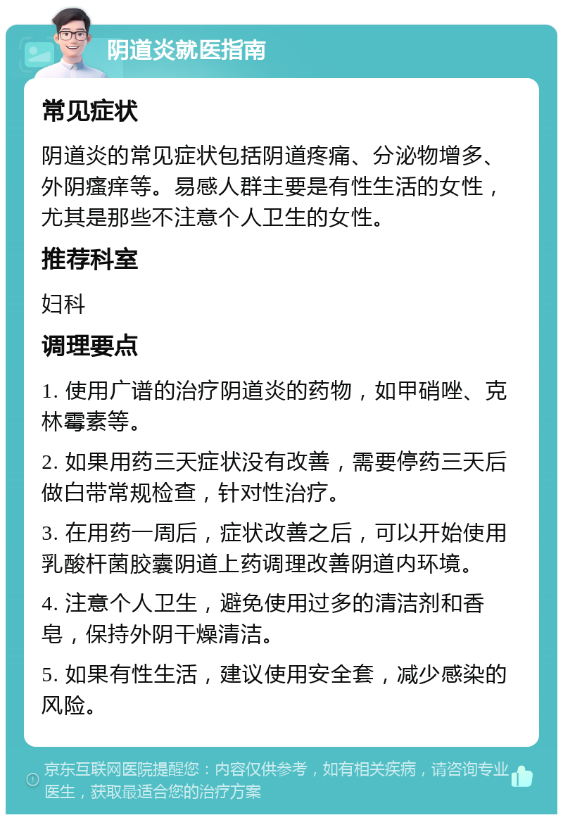 阴道炎就医指南 常见症状 阴道炎的常见症状包括阴道疼痛、分泌物增多、外阴瘙痒等。易感人群主要是有性生活的女性，尤其是那些不注意个人卫生的女性。 推荐科室 妇科 调理要点 1. 使用广谱的治疗阴道炎的药物，如甲硝唑、克林霉素等。 2. 如果用药三天症状没有改善，需要停药三天后做白带常规检查，针对性治疗。 3. 在用药一周后，症状改善之后，可以开始使用乳酸杆菌胶囊阴道上药调理改善阴道内环境。 4. 注意个人卫生，避免使用过多的清洁剂和香皂，保持外阴干燥清洁。 5. 如果有性生活，建议使用安全套，减少感染的风险。