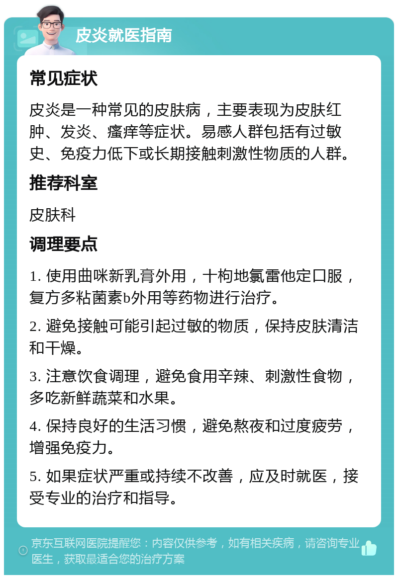 皮炎就医指南 常见症状 皮炎是一种常见的皮肤病，主要表现为皮肤红肿、发炎、瘙痒等症状。易感人群包括有过敏史、免疫力低下或长期接触刺激性物质的人群。 推荐科室 皮肤科 调理要点 1. 使用曲咪新乳膏外用，十枸地氯雷他定口服，复方多粘菌素b外用等药物进行治疗。 2. 避免接触可能引起过敏的物质，保持皮肤清洁和干燥。 3. 注意饮食调理，避免食用辛辣、刺激性食物，多吃新鲜蔬菜和水果。 4. 保持良好的生活习惯，避免熬夜和过度疲劳，增强免疫力。 5. 如果症状严重或持续不改善，应及时就医，接受专业的治疗和指导。