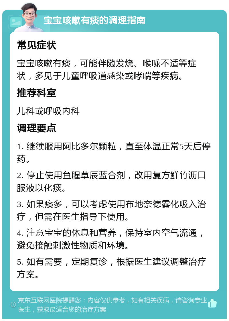 宝宝咳嗽有痰的调理指南 常见症状 宝宝咳嗽有痰，可能伴随发烧、喉咙不适等症状，多见于儿童呼吸道感染或哮喘等疾病。 推荐科室 儿科或呼吸内科 调理要点 1. 继续服用阿比多尔颗粒，直至体温正常5天后停药。 2. 停止使用鱼腥草辰蓝合剂，改用复方鲜竹沥口服液以化痰。 3. 如果痰多，可以考虑使用布地奈德雾化吸入治疗，但需在医生指导下使用。 4. 注意宝宝的休息和营养，保持室内空气流通，避免接触刺激性物质和环境。 5. 如有需要，定期复诊，根据医生建议调整治疗方案。