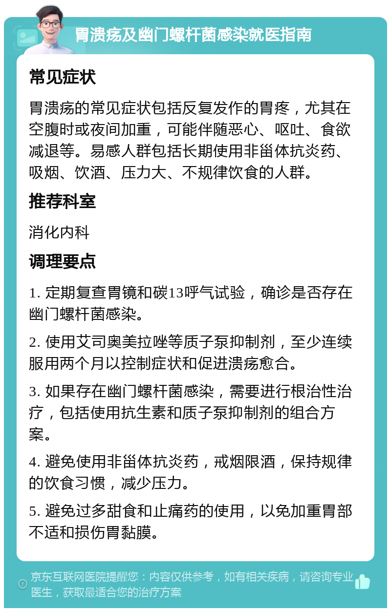 胃溃疡及幽门螺杆菌感染就医指南 常见症状 胃溃疡的常见症状包括反复发作的胃疼，尤其在空腹时或夜间加重，可能伴随恶心、呕吐、食欲减退等。易感人群包括长期使用非甾体抗炎药、吸烟、饮酒、压力大、不规律饮食的人群。 推荐科室 消化内科 调理要点 1. 定期复查胃镜和碳13呼气试验，确诊是否存在幽门螺杆菌感染。 2. 使用艾司奥美拉唑等质子泵抑制剂，至少连续服用两个月以控制症状和促进溃疡愈合。 3. 如果存在幽门螺杆菌感染，需要进行根治性治疗，包括使用抗生素和质子泵抑制剂的组合方案。 4. 避免使用非甾体抗炎药，戒烟限酒，保持规律的饮食习惯，减少压力。 5. 避免过多甜食和止痛药的使用，以免加重胃部不适和损伤胃黏膜。