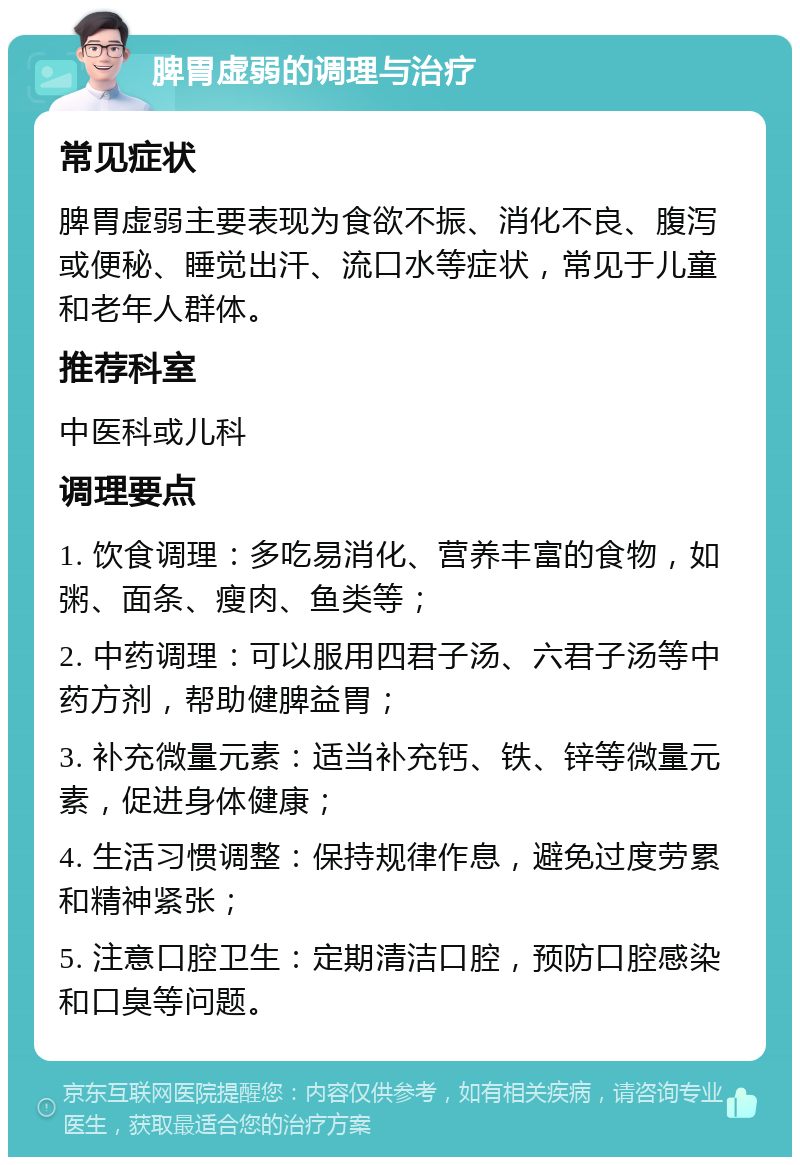 脾胃虚弱的调理与治疗 常见症状 脾胃虚弱主要表现为食欲不振、消化不良、腹泻或便秘、睡觉出汗、流口水等症状，常见于儿童和老年人群体。 推荐科室 中医科或儿科 调理要点 1. 饮食调理：多吃易消化、营养丰富的食物，如粥、面条、瘦肉、鱼类等； 2. 中药调理：可以服用四君子汤、六君子汤等中药方剂，帮助健脾益胃； 3. 补充微量元素：适当补充钙、铁、锌等微量元素，促进身体健康； 4. 生活习惯调整：保持规律作息，避免过度劳累和精神紧张； 5. 注意口腔卫生：定期清洁口腔，预防口腔感染和口臭等问题。