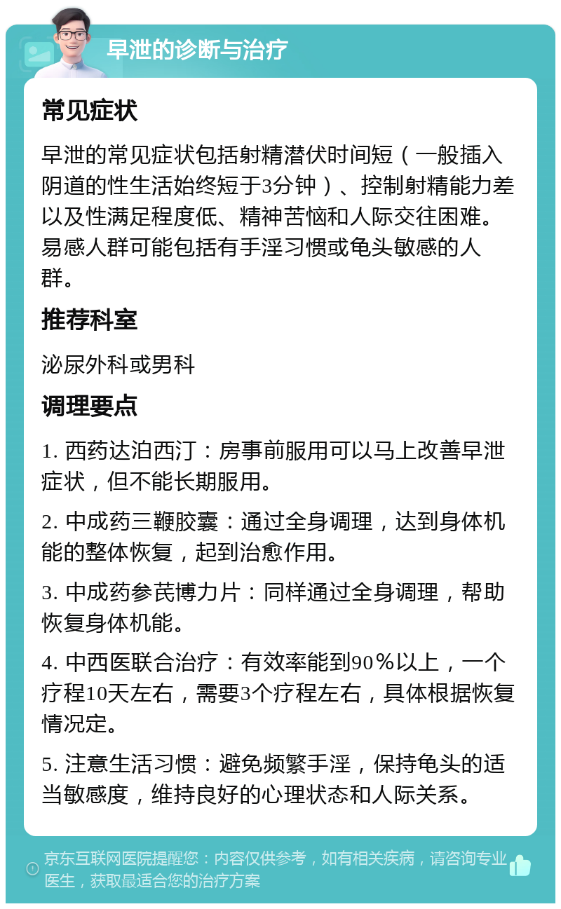 早泄的诊断与治疗 常见症状 早泄的常见症状包括射精潜伏时间短（一般插入阴道的性生活始终短于3分钟）、控制射精能力差以及性满足程度低、精神苦恼和人际交往困难。易感人群可能包括有手淫习惯或龟头敏感的人群。 推荐科室 泌尿外科或男科 调理要点 1. 西药达泊西汀：房事前服用可以马上改善早泄症状，但不能长期服用。 2. 中成药三鞭胶囊：通过全身调理，达到身体机能的整体恢复，起到治愈作用。 3. 中成药参芪博力片：同样通过全身调理，帮助恢复身体机能。 4. 中西医联合治疗：有效率能到90％以上，一个疗程10天左右，需要3个疗程左右，具体根据恢复情况定。 5. 注意生活习惯：避免频繁手淫，保持龟头的适当敏感度，维持良好的心理状态和人际关系。