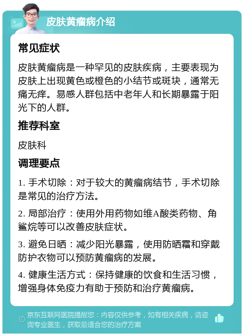 皮肤黄瘤病介绍 常见症状 皮肤黄瘤病是一种罕见的皮肤疾病，主要表现为皮肤上出现黄色或橙色的小结节或斑块，通常无痛无痒。易感人群包括中老年人和长期暴露于阳光下的人群。 推荐科室 皮肤科 调理要点 1. 手术切除：对于较大的黄瘤病结节，手术切除是常见的治疗方法。 2. 局部治疗：使用外用药物如维A酸类药物、角鲨烷等可以改善皮肤症状。 3. 避免日晒：减少阳光暴露，使用防晒霜和穿戴防护衣物可以预防黄瘤病的发展。 4. 健康生活方式：保持健康的饮食和生活习惯，增强身体免疫力有助于预防和治疗黄瘤病。