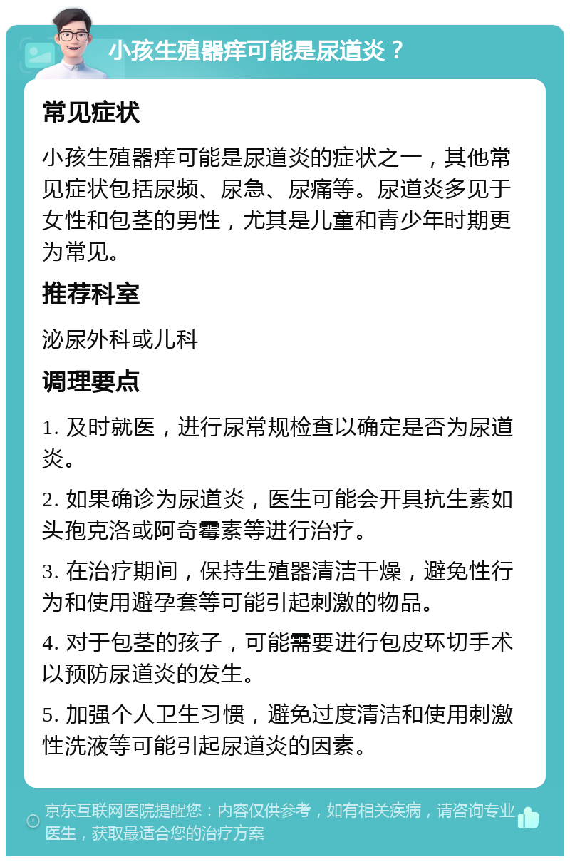 小孩生殖器痒可能是尿道炎？ 常见症状 小孩生殖器痒可能是尿道炎的症状之一，其他常见症状包括尿频、尿急、尿痛等。尿道炎多见于女性和包茎的男性，尤其是儿童和青少年时期更为常见。 推荐科室 泌尿外科或儿科 调理要点 1. 及时就医，进行尿常规检查以确定是否为尿道炎。 2. 如果确诊为尿道炎，医生可能会开具抗生素如头孢克洛或阿奇霉素等进行治疗。 3. 在治疗期间，保持生殖器清洁干燥，避免性行为和使用避孕套等可能引起刺激的物品。 4. 对于包茎的孩子，可能需要进行包皮环切手术以预防尿道炎的发生。 5. 加强个人卫生习惯，避免过度清洁和使用刺激性洗液等可能引起尿道炎的因素。