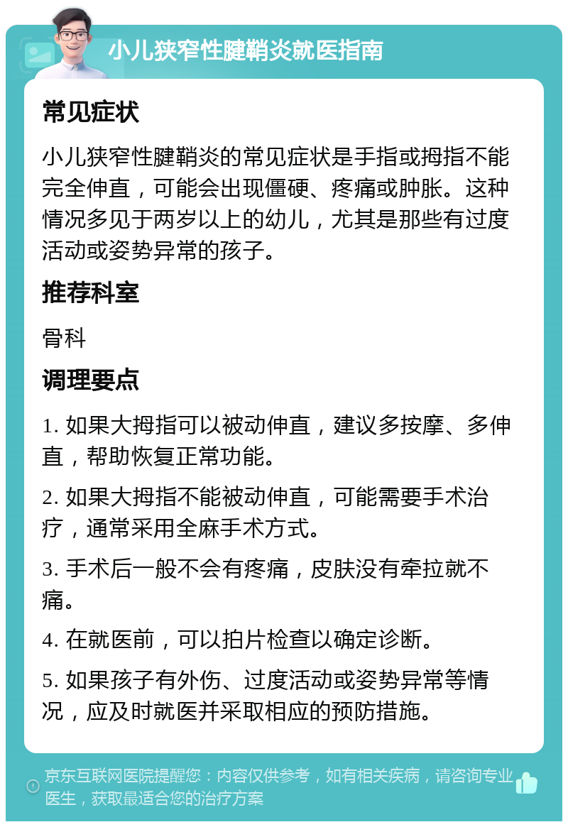 小儿狭窄性腱鞘炎就医指南 常见症状 小儿狭窄性腱鞘炎的常见症状是手指或拇指不能完全伸直，可能会出现僵硬、疼痛或肿胀。这种情况多见于两岁以上的幼儿，尤其是那些有过度活动或姿势异常的孩子。 推荐科室 骨科 调理要点 1. 如果大拇指可以被动伸直，建议多按摩、多伸直，帮助恢复正常功能。 2. 如果大拇指不能被动伸直，可能需要手术治疗，通常采用全麻手术方式。 3. 手术后一般不会有疼痛，皮肤没有牵拉就不痛。 4. 在就医前，可以拍片检查以确定诊断。 5. 如果孩子有外伤、过度活动或姿势异常等情况，应及时就医并采取相应的预防措施。