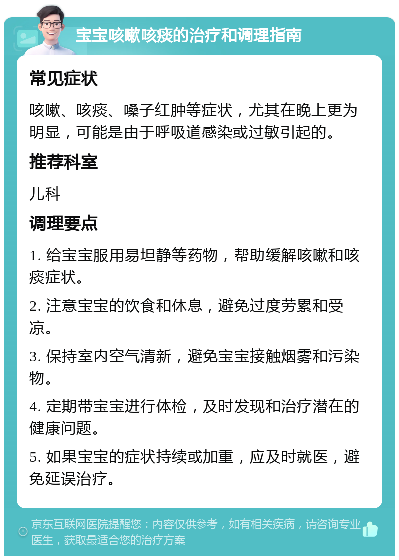 宝宝咳嗽咳痰的治疗和调理指南 常见症状 咳嗽、咳痰、嗓子红肿等症状，尤其在晚上更为明显，可能是由于呼吸道感染或过敏引起的。 推荐科室 儿科 调理要点 1. 给宝宝服用易坦静等药物，帮助缓解咳嗽和咳痰症状。 2. 注意宝宝的饮食和休息，避免过度劳累和受凉。 3. 保持室内空气清新，避免宝宝接触烟雾和污染物。 4. 定期带宝宝进行体检，及时发现和治疗潜在的健康问题。 5. 如果宝宝的症状持续或加重，应及时就医，避免延误治疗。