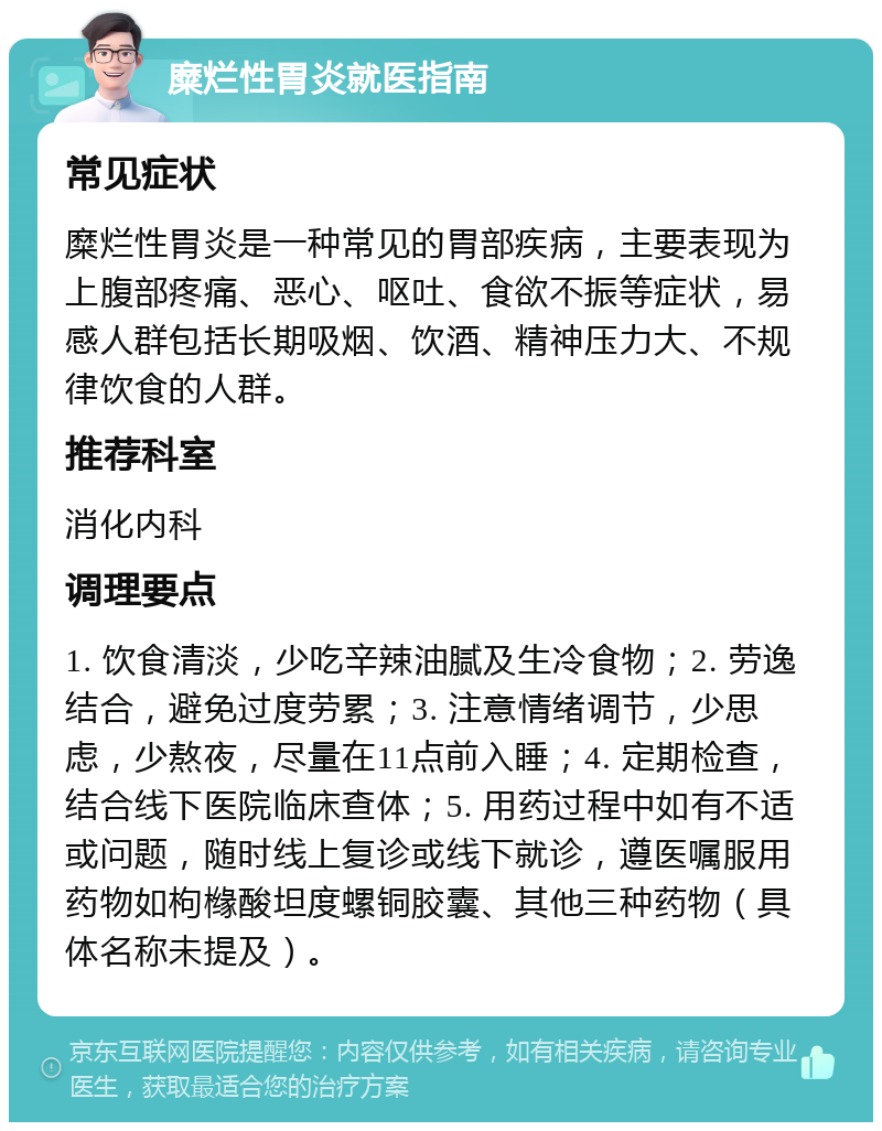 糜烂性胃炎就医指南 常见症状 糜烂性胃炎是一种常见的胃部疾病，主要表现为上腹部疼痛、恶心、呕吐、食欲不振等症状，易感人群包括长期吸烟、饮酒、精神压力大、不规律饮食的人群。 推荐科室 消化内科 调理要点 1. 饮食清淡，少吃辛辣油腻及生冷食物；2. 劳逸结合，避免过度劳累；3. 注意情绪调节，少思虑，少熬夜，尽量在11点前入睡；4. 定期检查，结合线下医院临床查体；5. 用药过程中如有不适或问题，随时线上复诊或线下就诊，遵医嘱服用药物如枸橼酸坦度螺铜胶囊、其他三种药物（具体名称未提及）。