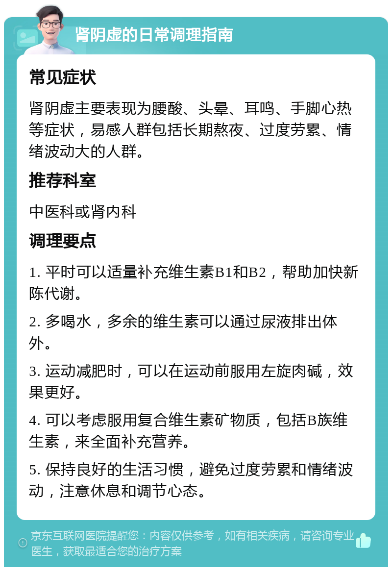 肾阴虚的日常调理指南 常见症状 肾阴虚主要表现为腰酸、头晕、耳鸣、手脚心热等症状，易感人群包括长期熬夜、过度劳累、情绪波动大的人群。 推荐科室 中医科或肾内科 调理要点 1. 平时可以适量补充维生素B1和B2，帮助加快新陈代谢。 2. 多喝水，多余的维生素可以通过尿液排出体外。 3. 运动减肥时，可以在运动前服用左旋肉碱，效果更好。 4. 可以考虑服用复合维生素矿物质，包括B族维生素，来全面补充营养。 5. 保持良好的生活习惯，避免过度劳累和情绪波动，注意休息和调节心态。