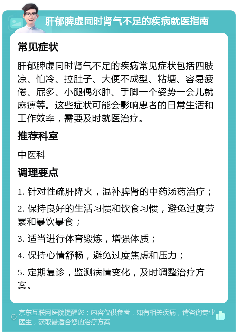 肝郁脾虚同时肾气不足的疾病就医指南 常见症状 肝郁脾虚同时肾气不足的疾病常见症状包括四肢凉、怕冷、拉肚子、大便不成型、粘塘、容易疲倦、屁多、小腿偶尔肿、手脚一个姿势一会儿就麻痹等。这些症状可能会影响患者的日常生活和工作效率，需要及时就医治疗。 推荐科室 中医科 调理要点 1. 针对性疏肝降火，温补脾肾的中药汤药治疗； 2. 保持良好的生活习惯和饮食习惯，避免过度劳累和暴饮暴食； 3. 适当进行体育锻炼，增强体质； 4. 保持心情舒畅，避免过度焦虑和压力； 5. 定期复诊，监测病情变化，及时调整治疗方案。