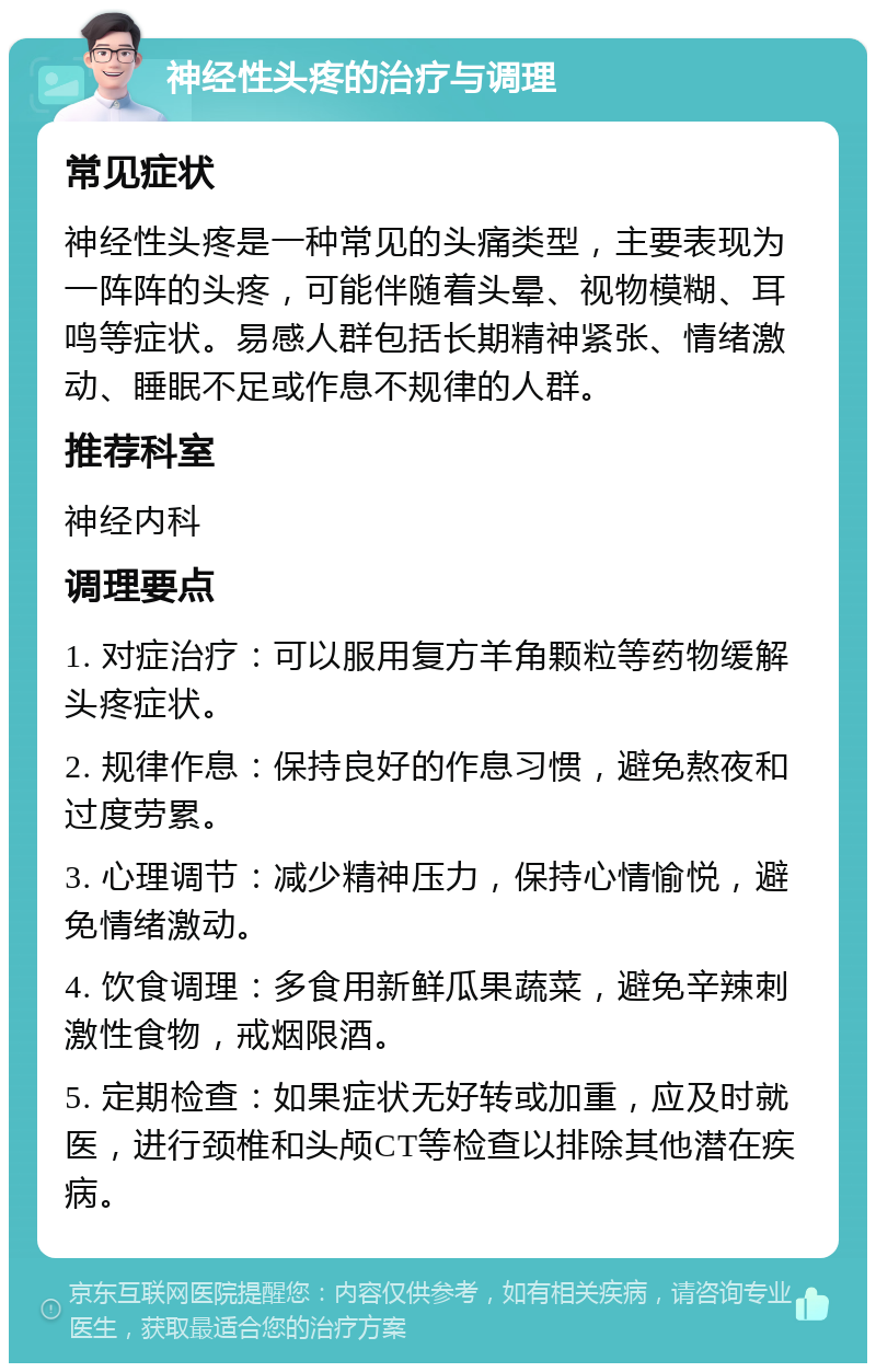 神经性头疼的治疗与调理 常见症状 神经性头疼是一种常见的头痛类型，主要表现为一阵阵的头疼，可能伴随着头晕、视物模糊、耳鸣等症状。易感人群包括长期精神紧张、情绪激动、睡眠不足或作息不规律的人群。 推荐科室 神经内科 调理要点 1. 对症治疗：可以服用复方羊角颗粒等药物缓解头疼症状。 2. 规律作息：保持良好的作息习惯，避免熬夜和过度劳累。 3. 心理调节：减少精神压力，保持心情愉悦，避免情绪激动。 4. 饮食调理：多食用新鲜瓜果蔬菜，避免辛辣刺激性食物，戒烟限酒。 5. 定期检查：如果症状无好转或加重，应及时就医，进行颈椎和头颅CT等检查以排除其他潜在疾病。