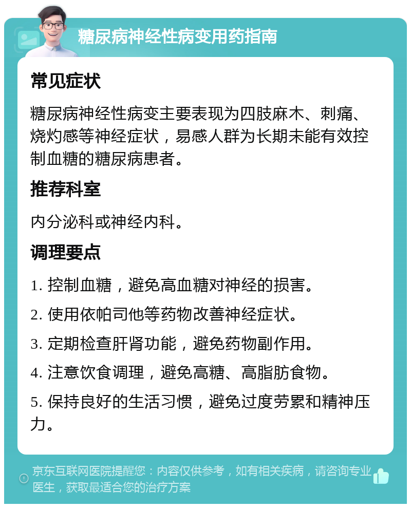 糖尿病神经性病变用药指南 常见症状 糖尿病神经性病变主要表现为四肢麻木、刺痛、烧灼感等神经症状，易感人群为长期未能有效控制血糖的糖尿病患者。 推荐科室 内分泌科或神经内科。 调理要点 1. 控制血糖，避免高血糖对神经的损害。 2. 使用依帕司他等药物改善神经症状。 3. 定期检查肝肾功能，避免药物副作用。 4. 注意饮食调理，避免高糖、高脂肪食物。 5. 保持良好的生活习惯，避免过度劳累和精神压力。