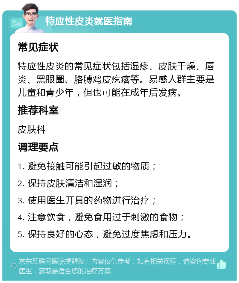 特应性皮炎就医指南 常见症状 特应性皮炎的常见症状包括湿疹、皮肤干燥、唇炎、黑眼圈、胳膊鸡皮疙瘩等。易感人群主要是儿童和青少年，但也可能在成年后发病。 推荐科室 皮肤科 调理要点 1. 避免接触可能引起过敏的物质； 2. 保持皮肤清洁和湿润； 3. 使用医生开具的药物进行治疗； 4. 注意饮食，避免食用过于刺激的食物； 5. 保持良好的心态，避免过度焦虑和压力。