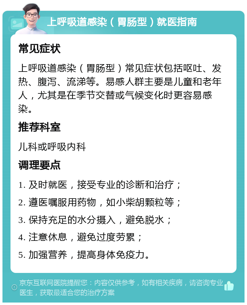 上呼吸道感染（胃肠型）就医指南 常见症状 上呼吸道感染（胃肠型）常见症状包括呕吐、发热、腹泻、流涕等。易感人群主要是儿童和老年人，尤其是在季节交替或气候变化时更容易感染。 推荐科室 儿科或呼吸内科 调理要点 1. 及时就医，接受专业的诊断和治疗； 2. 遵医嘱服用药物，如小柴胡颗粒等； 3. 保持充足的水分摄入，避免脱水； 4. 注意休息，避免过度劳累； 5. 加强营养，提高身体免疫力。