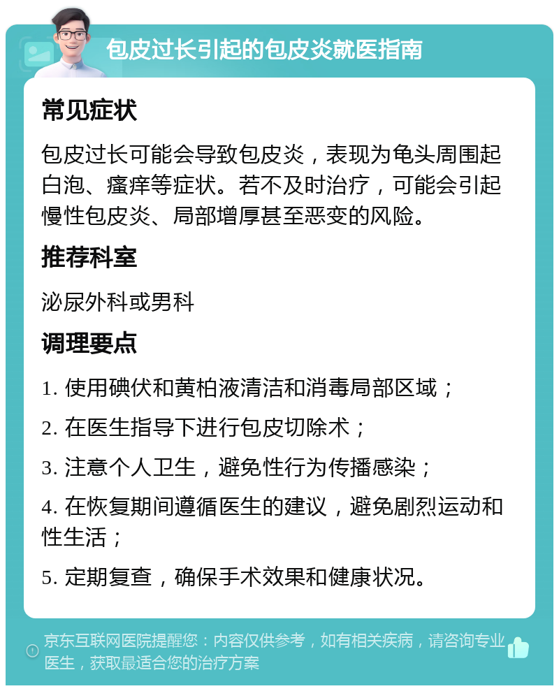 包皮过长引起的包皮炎就医指南 常见症状 包皮过长可能会导致包皮炎，表现为龟头周围起白泡、瘙痒等症状。若不及时治疗，可能会引起慢性包皮炎、局部增厚甚至恶变的风险。 推荐科室 泌尿外科或男科 调理要点 1. 使用碘伏和黄柏液清洁和消毒局部区域； 2. 在医生指导下进行包皮切除术； 3. 注意个人卫生，避免性行为传播感染； 4. 在恢复期间遵循医生的建议，避免剧烈运动和性生活； 5. 定期复查，确保手术效果和健康状况。