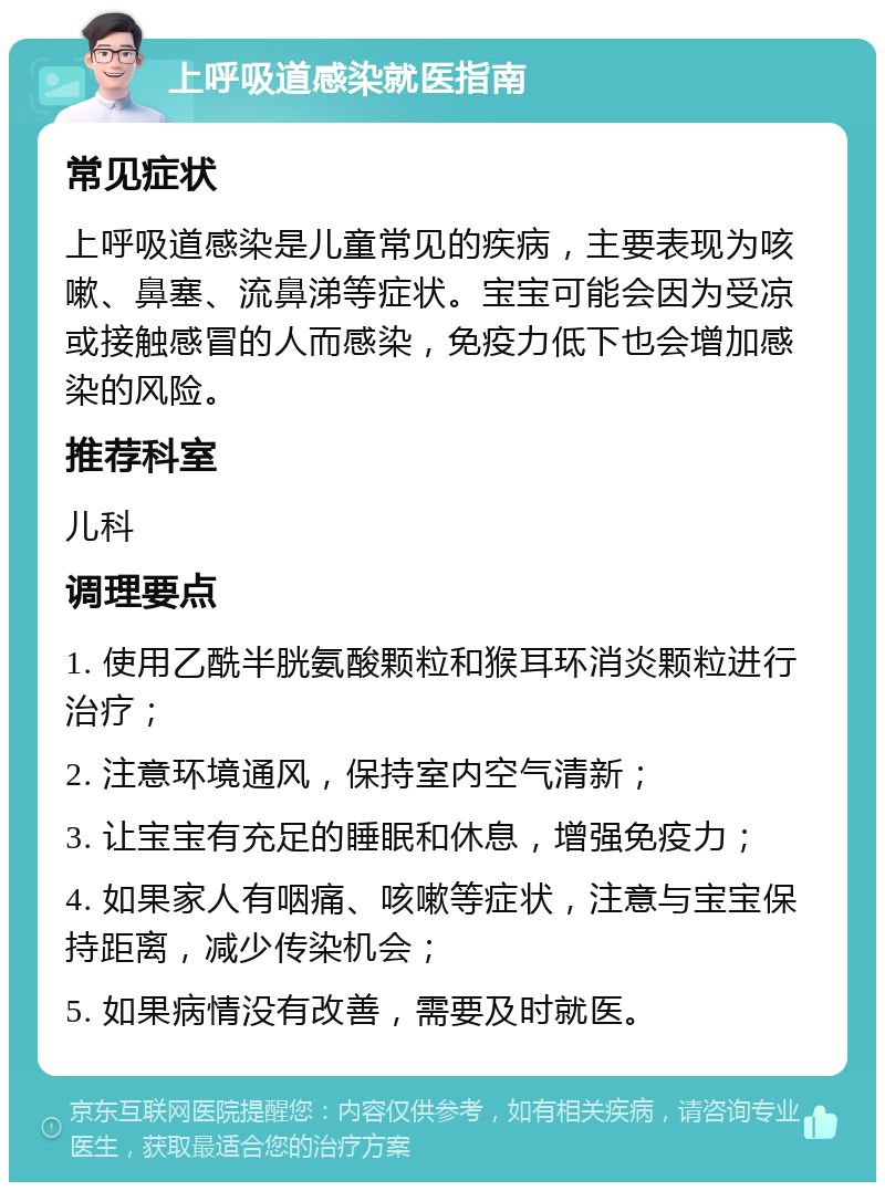 上呼吸道感染就医指南 常见症状 上呼吸道感染是儿童常见的疾病，主要表现为咳嗽、鼻塞、流鼻涕等症状。宝宝可能会因为受凉或接触感冒的人而感染，免疫力低下也会增加感染的风险。 推荐科室 儿科 调理要点 1. 使用乙酰半胱氨酸颗粒和猴耳环消炎颗粒进行治疗； 2. 注意环境通风，保持室内空气清新； 3. 让宝宝有充足的睡眠和休息，增强免疫力； 4. 如果家人有咽痛、咳嗽等症状，注意与宝宝保持距离，减少传染机会； 5. 如果病情没有改善，需要及时就医。