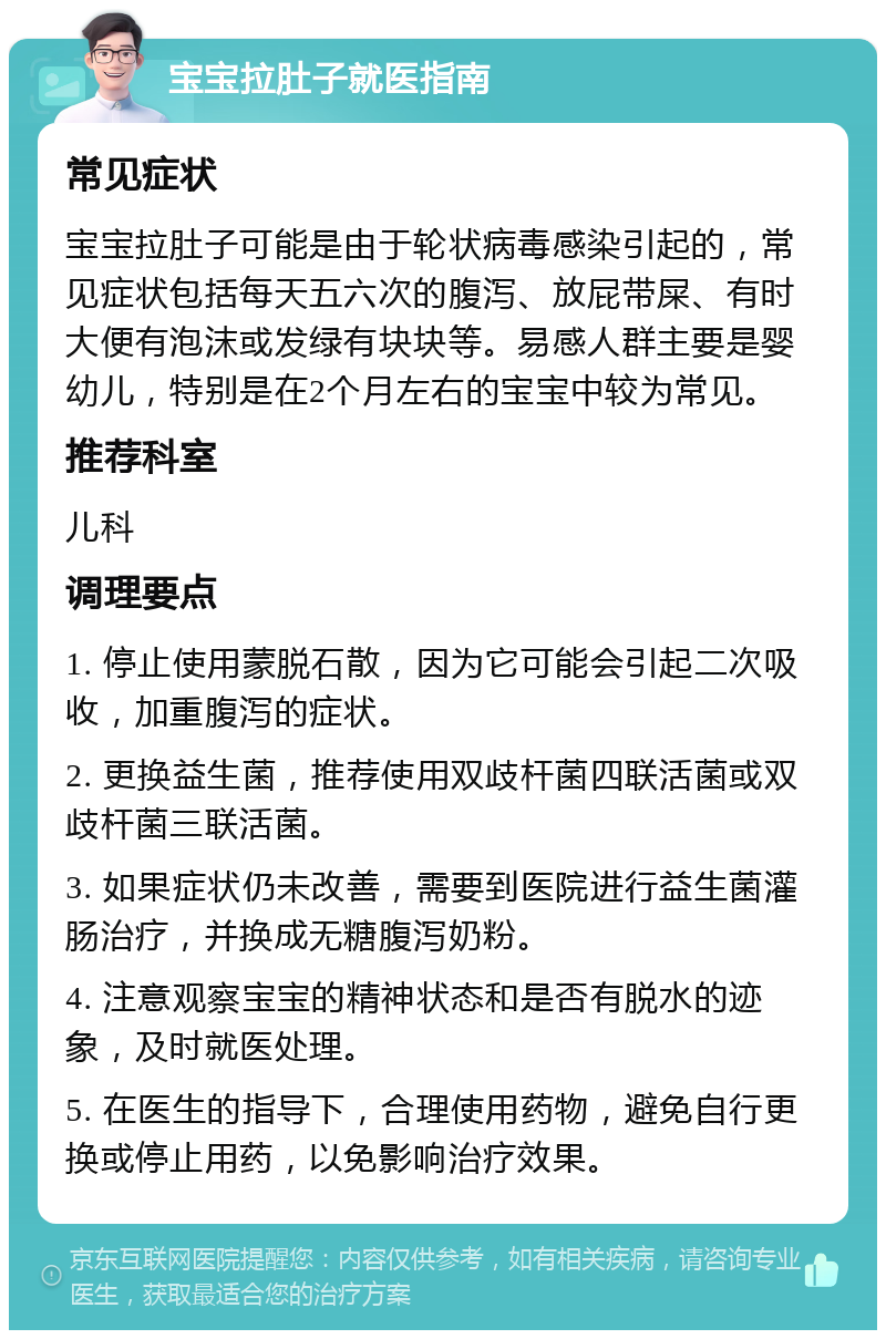 宝宝拉肚子就医指南 常见症状 宝宝拉肚子可能是由于轮状病毒感染引起的，常见症状包括每天五六次的腹泻、放屁带屎、有时大便有泡沫或发绿有块块等。易感人群主要是婴幼儿，特别是在2个月左右的宝宝中较为常见。 推荐科室 儿科 调理要点 1. 停止使用蒙脱石散，因为它可能会引起二次吸收，加重腹泻的症状。 2. 更换益生菌，推荐使用双歧杆菌四联活菌或双歧杆菌三联活菌。 3. 如果症状仍未改善，需要到医院进行益生菌灌肠治疗，并换成无糖腹泻奶粉。 4. 注意观察宝宝的精神状态和是否有脱水的迹象，及时就医处理。 5. 在医生的指导下，合理使用药物，避免自行更换或停止用药，以免影响治疗效果。