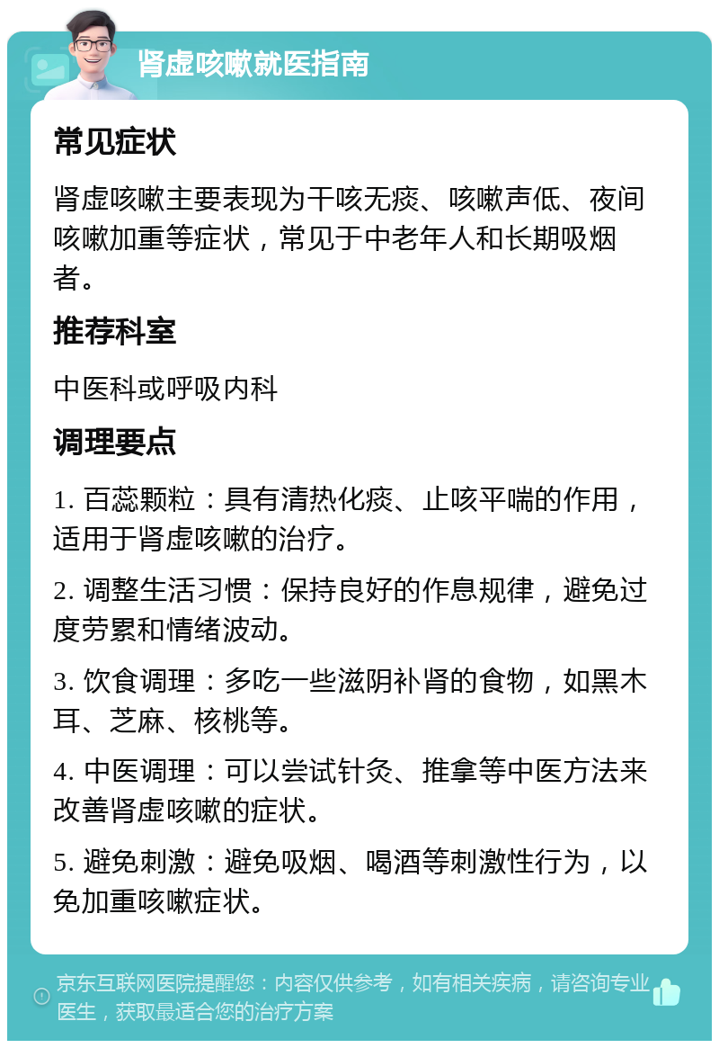 肾虚咳嗽就医指南 常见症状 肾虚咳嗽主要表现为干咳无痰、咳嗽声低、夜间咳嗽加重等症状，常见于中老年人和长期吸烟者。 推荐科室 中医科或呼吸内科 调理要点 1. 百蕊颗粒：具有清热化痰、止咳平喘的作用，适用于肾虚咳嗽的治疗。 2. 调整生活习惯：保持良好的作息规律，避免过度劳累和情绪波动。 3. 饮食调理：多吃一些滋阴补肾的食物，如黑木耳、芝麻、核桃等。 4. 中医调理：可以尝试针灸、推拿等中医方法来改善肾虚咳嗽的症状。 5. 避免刺激：避免吸烟、喝酒等刺激性行为，以免加重咳嗽症状。