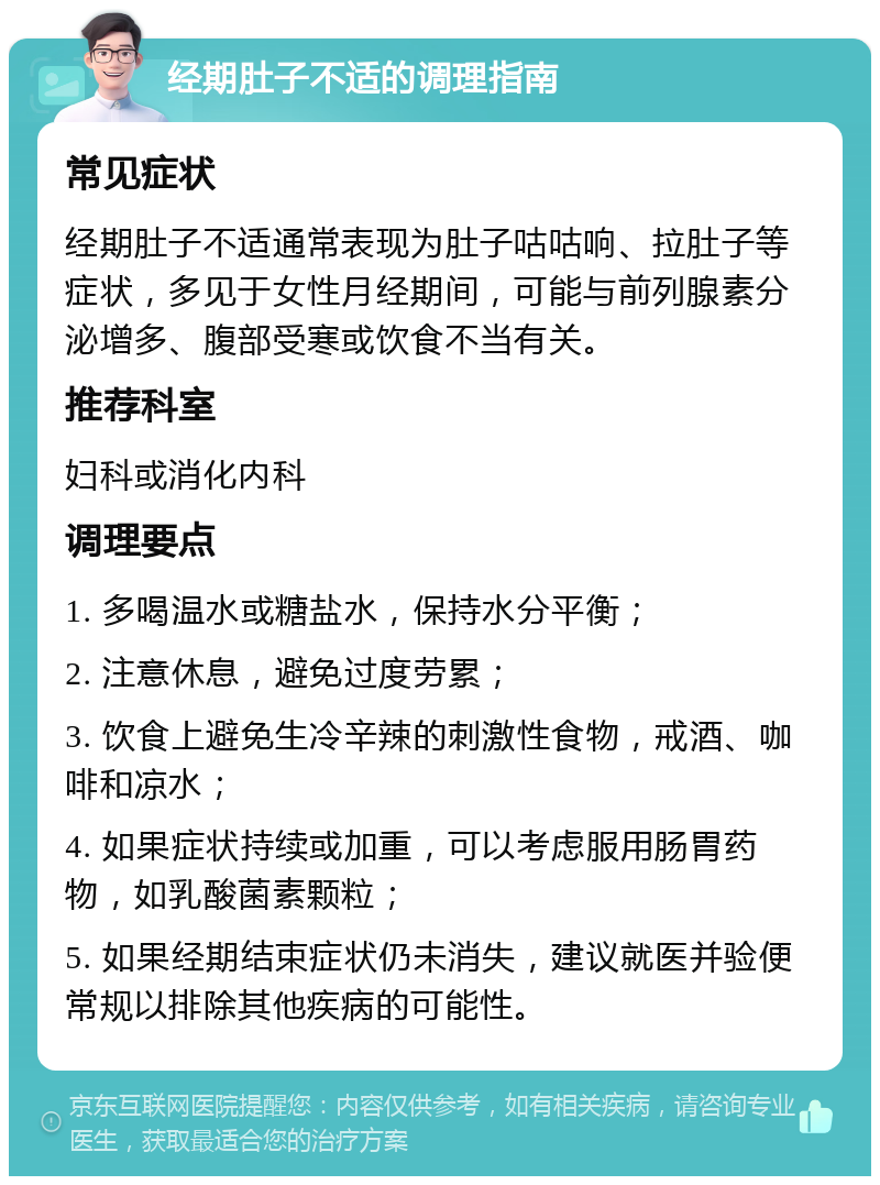 经期肚子不适的调理指南 常见症状 经期肚子不适通常表现为肚子咕咕响、拉肚子等症状，多见于女性月经期间，可能与前列腺素分泌增多、腹部受寒或饮食不当有关。 推荐科室 妇科或消化内科 调理要点 1. 多喝温水或糖盐水，保持水分平衡； 2. 注意休息，避免过度劳累； 3. 饮食上避免生冷辛辣的刺激性食物，戒酒、咖啡和凉水； 4. 如果症状持续或加重，可以考虑服用肠胃药物，如乳酸菌素颗粒； 5. 如果经期结束症状仍未消失，建议就医并验便常规以排除其他疾病的可能性。