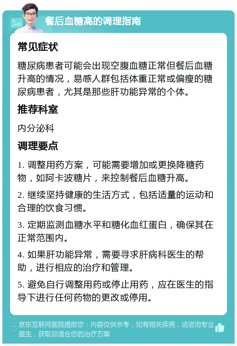 餐后血糖高的调理指南 常见症状 糖尿病患者可能会出现空腹血糖正常但餐后血糖升高的情况，易感人群包括体重正常或偏瘦的糖尿病患者，尤其是那些肝功能异常的个体。 推荐科室 内分泌科 调理要点 1. 调整用药方案，可能需要增加或更换降糖药物，如阿卡波糖片，来控制餐后血糖升高。 2. 继续坚持健康的生活方式，包括适量的运动和合理的饮食习惯。 3. 定期监测血糖水平和糖化血红蛋白，确保其在正常范围内。 4. 如果肝功能异常，需要寻求肝病科医生的帮助，进行相应的治疗和管理。 5. 避免自行调整用药或停止用药，应在医生的指导下进行任何药物的更改或停用。