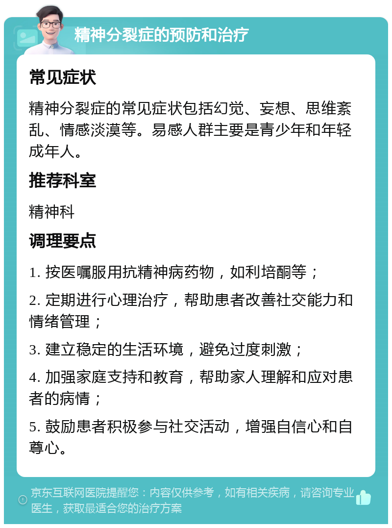 精神分裂症的预防和治疗 常见症状 精神分裂症的常见症状包括幻觉、妄想、思维紊乱、情感淡漠等。易感人群主要是青少年和年轻成年人。 推荐科室 精神科 调理要点 1. 按医嘱服用抗精神病药物，如利培酮等； 2. 定期进行心理治疗，帮助患者改善社交能力和情绪管理； 3. 建立稳定的生活环境，避免过度刺激； 4. 加强家庭支持和教育，帮助家人理解和应对患者的病情； 5. 鼓励患者积极参与社交活动，增强自信心和自尊心。