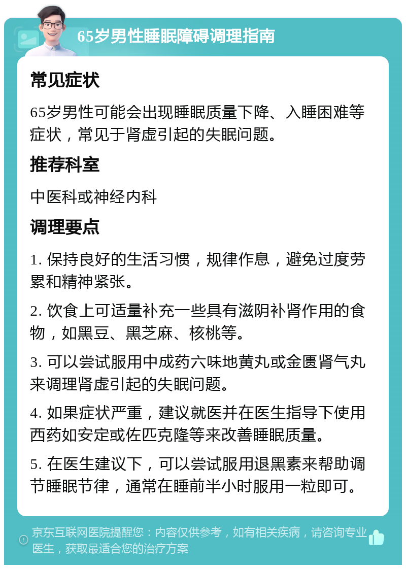 65岁男性睡眠障碍调理指南 常见症状 65岁男性可能会出现睡眠质量下降、入睡困难等症状，常见于肾虚引起的失眠问题。 推荐科室 中医科或神经内科 调理要点 1. 保持良好的生活习惯，规律作息，避免过度劳累和精神紧张。 2. 饮食上可适量补充一些具有滋阴补肾作用的食物，如黑豆、黑芝麻、核桃等。 3. 可以尝试服用中成药六味地黄丸或金匮肾气丸来调理肾虚引起的失眠问题。 4. 如果症状严重，建议就医并在医生指导下使用西药如安定或佐匹克隆等来改善睡眠质量。 5. 在医生建议下，可以尝试服用退黑素来帮助调节睡眠节律，通常在睡前半小时服用一粒即可。