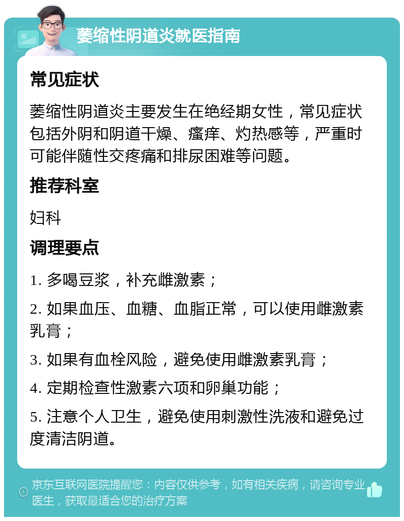 萎缩性阴道炎就医指南 常见症状 萎缩性阴道炎主要发生在绝经期女性，常见症状包括外阴和阴道干燥、瘙痒、灼热感等，严重时可能伴随性交疼痛和排尿困难等问题。 推荐科室 妇科 调理要点 1. 多喝豆浆，补充雌激素； 2. 如果血压、血糖、血脂正常，可以使用雌激素乳膏； 3. 如果有血栓风险，避免使用雌激素乳膏； 4. 定期检查性激素六项和卵巢功能； 5. 注意个人卫生，避免使用刺激性洗液和避免过度清洁阴道。