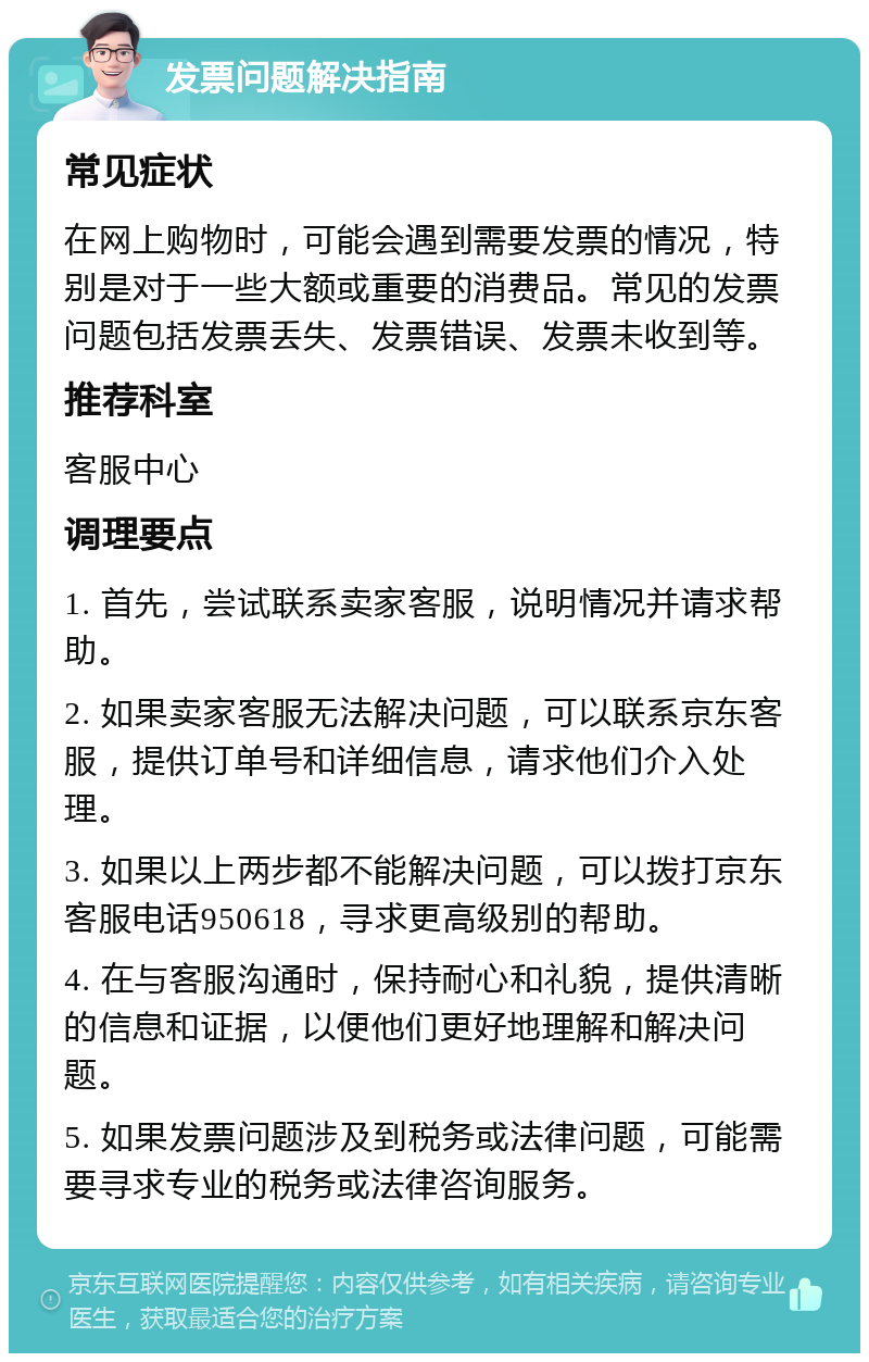 发票问题解决指南 常见症状 在网上购物时，可能会遇到需要发票的情况，特别是对于一些大额或重要的消费品。常见的发票问题包括发票丢失、发票错误、发票未收到等。 推荐科室 客服中心 调理要点 1. 首先，尝试联系卖家客服，说明情况并请求帮助。 2. 如果卖家客服无法解决问题，可以联系京东客服，提供订单号和详细信息，请求他们介入处理。 3. 如果以上两步都不能解决问题，可以拨打京东客服电话950618，寻求更高级别的帮助。 4. 在与客服沟通时，保持耐心和礼貌，提供清晰的信息和证据，以便他们更好地理解和解决问题。 5. 如果发票问题涉及到税务或法律问题，可能需要寻求专业的税务或法律咨询服务。