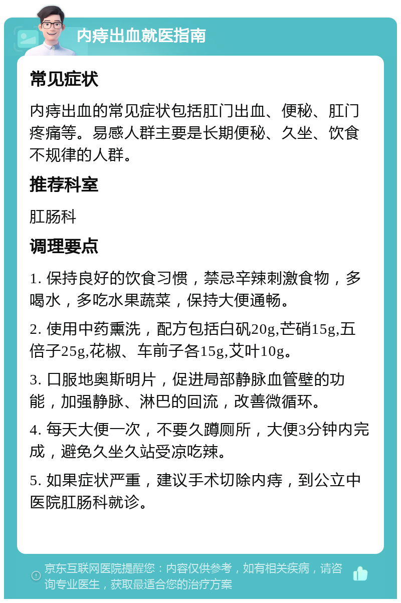 内痔出血就医指南 常见症状 内痔出血的常见症状包括肛门出血、便秘、肛门疼痛等。易感人群主要是长期便秘、久坐、饮食不规律的人群。 推荐科室 肛肠科 调理要点 1. 保持良好的饮食习惯，禁忌辛辣刺激食物，多喝水，多吃水果蔬菜，保持大便通畅。 2. 使用中药熏洗，配方包括白矾20g,芒硝15g,五倍子25g,花椒、车前子各15g,艾叶10g。 3. 口服地奥斯明片，促进局部静脉血管壁的功能，加强静脉、淋巴的回流，改善微循环。 4. 每天大便一次，不要久蹲厕所，大便3分钟内完成，避免久坐久站受凉吃辣。 5. 如果症状严重，建议手术切除内痔，到公立中医院肛肠科就诊。