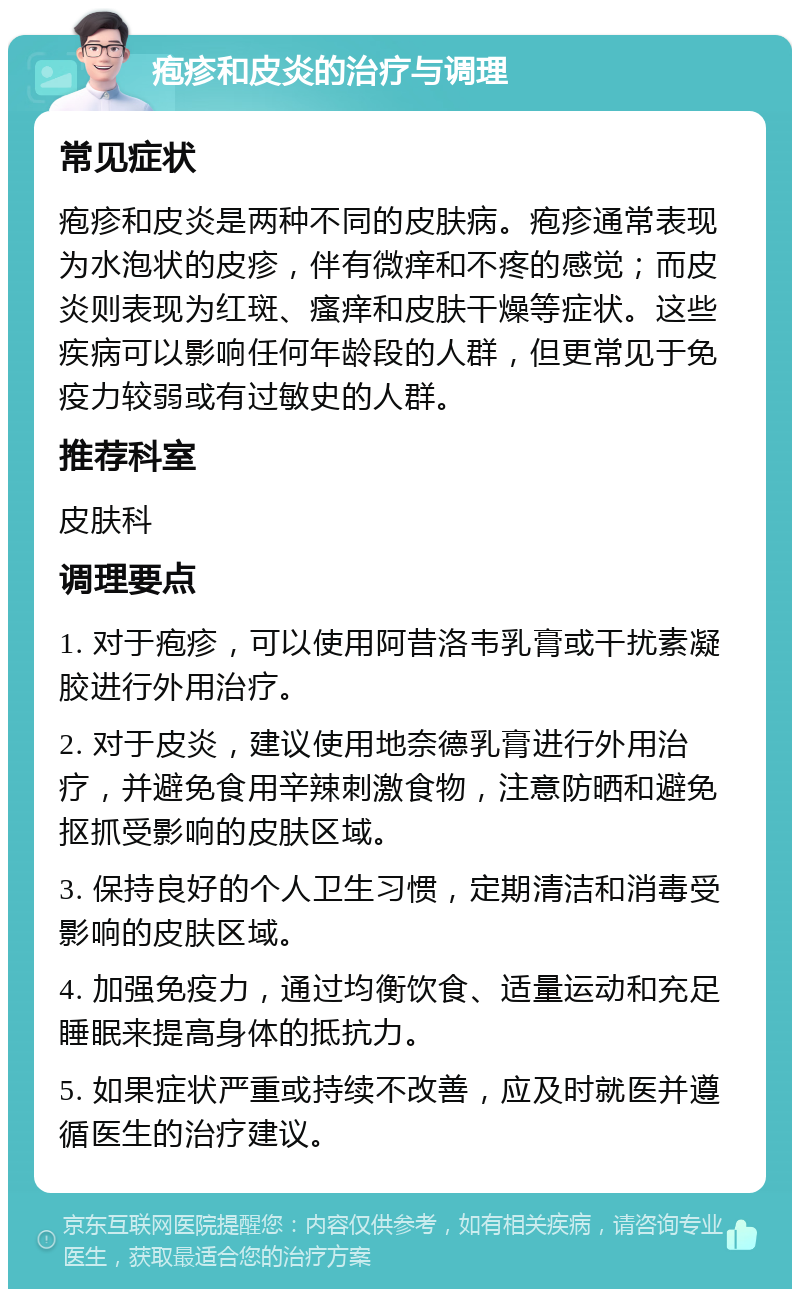 疱疹和皮炎的治疗与调理 常见症状 疱疹和皮炎是两种不同的皮肤病。疱疹通常表现为水泡状的皮疹，伴有微痒和不疼的感觉；而皮炎则表现为红斑、瘙痒和皮肤干燥等症状。这些疾病可以影响任何年龄段的人群，但更常见于免疫力较弱或有过敏史的人群。 推荐科室 皮肤科 调理要点 1. 对于疱疹，可以使用阿昔洛韦乳膏或干扰素凝胶进行外用治疗。 2. 对于皮炎，建议使用地奈德乳膏进行外用治疗，并避免食用辛辣刺激食物，注意防晒和避免抠抓受影响的皮肤区域。 3. 保持良好的个人卫生习惯，定期清洁和消毒受影响的皮肤区域。 4. 加强免疫力，通过均衡饮食、适量运动和充足睡眠来提高身体的抵抗力。 5. 如果症状严重或持续不改善，应及时就医并遵循医生的治疗建议。