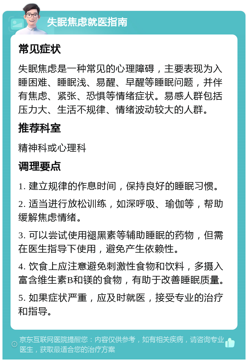 失眠焦虑就医指南 常见症状 失眠焦虑是一种常见的心理障碍，主要表现为入睡困难、睡眠浅、易醒、早醒等睡眠问题，并伴有焦虑、紧张、恐惧等情绪症状。易感人群包括压力大、生活不规律、情绪波动较大的人群。 推荐科室 精神科或心理科 调理要点 1. 建立规律的作息时间，保持良好的睡眠习惯。 2. 适当进行放松训练，如深呼吸、瑜伽等，帮助缓解焦虑情绪。 3. 可以尝试使用褪黑素等辅助睡眠的药物，但需在医生指导下使用，避免产生依赖性。 4. 饮食上应注意避免刺激性食物和饮料，多摄入富含维生素B和镁的食物，有助于改善睡眠质量。 5. 如果症状严重，应及时就医，接受专业的治疗和指导。