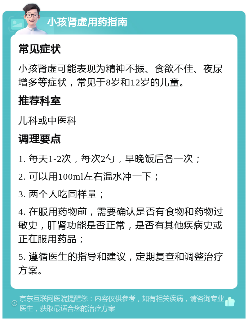 小孩肾虚用药指南 常见症状 小孩肾虚可能表现为精神不振、食欲不佳、夜尿增多等症状，常见于8岁和12岁的儿童。 推荐科室 儿科或中医科 调理要点 1. 每天1-2次，每次2勺，早晚饭后各一次； 2. 可以用100ml左右温水冲一下； 3. 两个人吃同样量； 4. 在服用药物前，需要确认是否有食物和药物过敏史，肝肾功能是否正常，是否有其他疾病史或正在服用药品； 5. 遵循医生的指导和建议，定期复查和调整治疗方案。