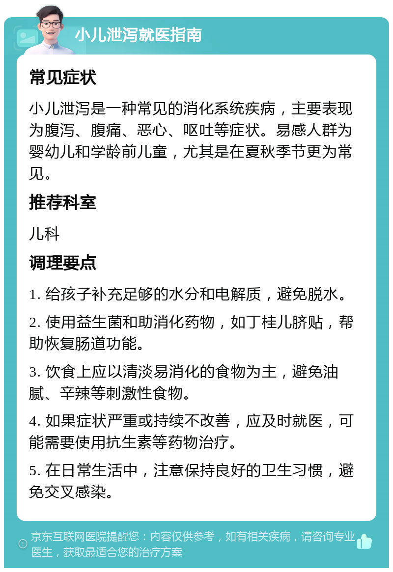 小儿泄泻就医指南 常见症状 小儿泄泻是一种常见的消化系统疾病，主要表现为腹泻、腹痛、恶心、呕吐等症状。易感人群为婴幼儿和学龄前儿童，尤其是在夏秋季节更为常见。 推荐科室 儿科 调理要点 1. 给孩子补充足够的水分和电解质，避免脱水。 2. 使用益生菌和助消化药物，如丁桂儿脐贴，帮助恢复肠道功能。 3. 饮食上应以清淡易消化的食物为主，避免油腻、辛辣等刺激性食物。 4. 如果症状严重或持续不改善，应及时就医，可能需要使用抗生素等药物治疗。 5. 在日常生活中，注意保持良好的卫生习惯，避免交叉感染。