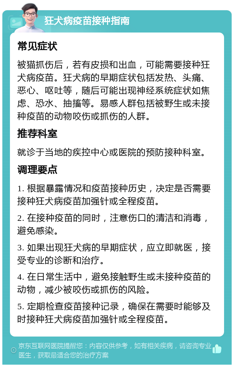 狂犬病疫苗接种指南 常见症状 被猫抓伤后，若有皮损和出血，可能需要接种狂犬病疫苗。狂犬病的早期症状包括发热、头痛、恶心、呕吐等，随后可能出现神经系统症状如焦虑、恐水、抽搐等。易感人群包括被野生或未接种疫苗的动物咬伤或抓伤的人群。 推荐科室 就诊于当地的疾控中心或医院的预防接种科室。 调理要点 1. 根据暴露情况和疫苗接种历史，决定是否需要接种狂犬病疫苗加强针或全程疫苗。 2. 在接种疫苗的同时，注意伤口的清洁和消毒，避免感染。 3. 如果出现狂犬病的早期症状，应立即就医，接受专业的诊断和治疗。 4. 在日常生活中，避免接触野生或未接种疫苗的动物，减少被咬伤或抓伤的风险。 5. 定期检查疫苗接种记录，确保在需要时能够及时接种狂犬病疫苗加强针或全程疫苗。